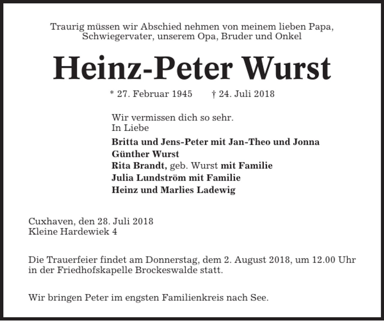 <p>Traurig müssen wir Abschied nehmen von meinem lieben Papa,<br />Schwiegervater, unserem Opa, Bruder und Onkel</p><p>Heinz-Peter Wurst<br />* 27. Februar 1945</p><p>† 24. Juli 2018</p><p>Wir vermissen dich so sehr.<br />In Liebe<br />Britta und Jens-Peter mit Jan-Theo und Jonna<br />Günther Wurst<br />Rita Brandt, geb. Wurst mit Familie<br />Julia Lundström mit Familie<br />Heinz und Marlies Ladewig<br />Cuxhaven, den 28. Juli 2018<br />Kleine Hardewiek 4<br />Die Trauerfeier findet am Donnerstag, dem 2. August 2018, um 12.00 Uhr<br />in der Friedhofskapelle Brockeswalde statt.<br />Wir bringen Peter im engsten Familienkreis nach See.</p>