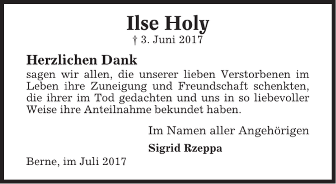 <p>Ilse Holy<br />† 3. Juni 2017</p><p>Herzlichen Dank<br />sagen wir allen, die unserer lieben Verstorbenen im<br />Leben ihre Zuneigung und Freundschaft schenkten,<br />die ihrer im Tod gedachten und uns in so liebevoller<br />Weise ihre Anteilnahme bekundet haben.</p><p>Im Namen aller Angehörigen<br />Sigrid Rzeppa<br />Berne, im Juli 2017</p>