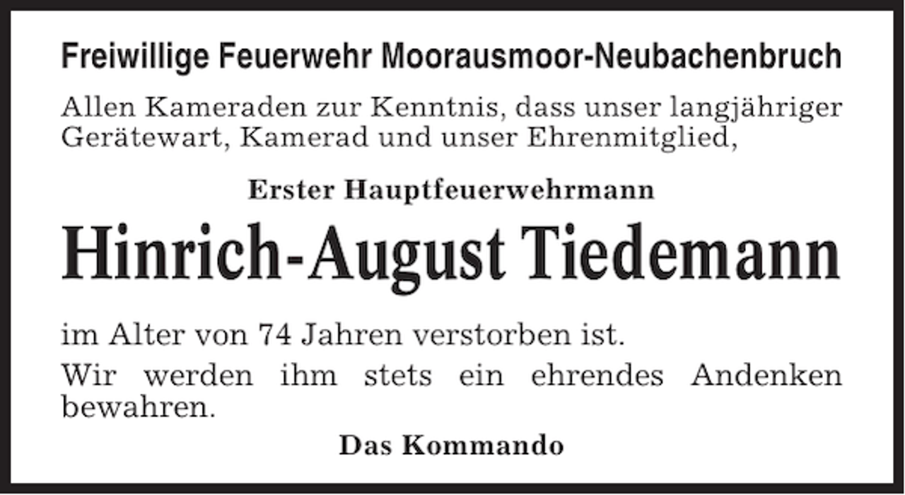 <p>Freiwillige Feuerwehr Moorausmoor-Neubachenbruch<br />Allen Kameraden zur Kenntnis, dass unser langjähriger<br />Gerätewart, Kamerad und unser Ehrenmitglied,<br />Erster Hauptfeuerwehrmann</p><p>Hinrich-August Tiedemann<br />im Alter von 74 Jahren verstorben ist.<br />Wir werden ihm stets ein ehrendes Andenken<br />bewahren.<br />Das Kommando</p>