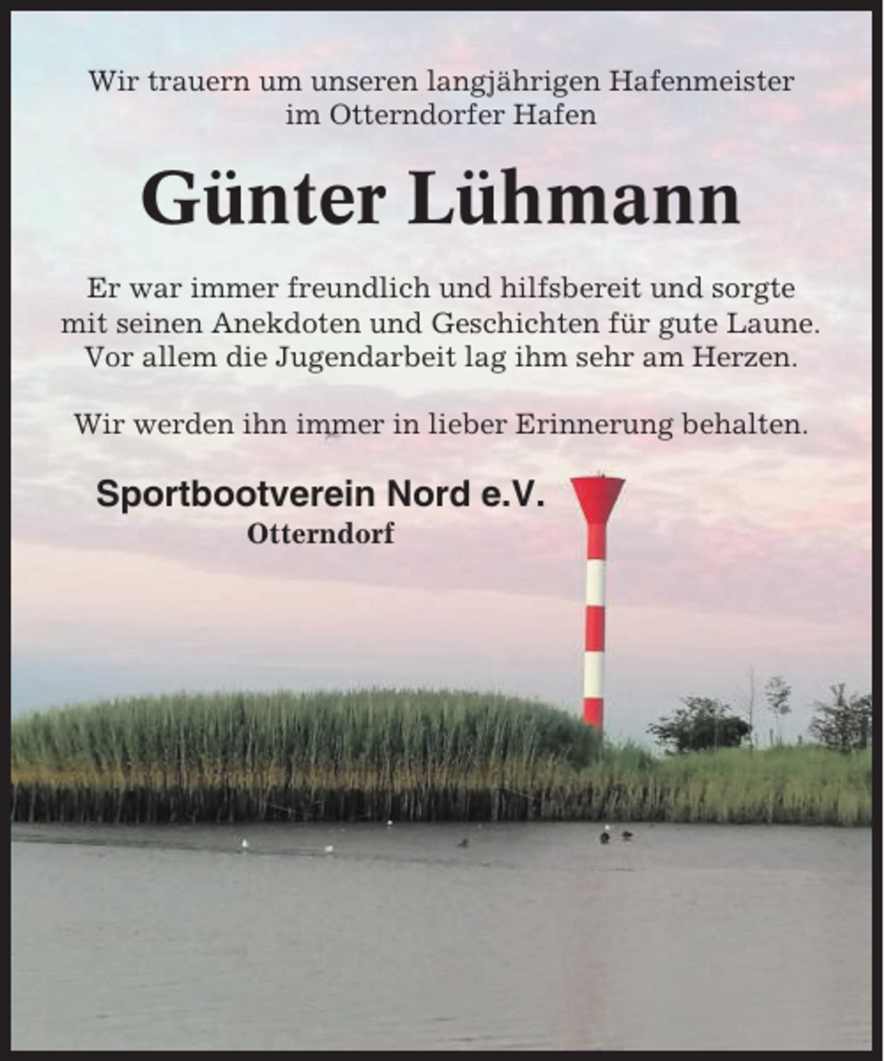 <p>Wir trauern um unseren langjährigen Hafenmeister<br />im Otterndorfer Hafen</p><p>Günter Lühmann<br />Er war immer freundlich und hilfsbereit und sorgte<br />mit seinen Anekdoten und Geschichten für gute Laune.<br />Vor allem die Jugendarbeit lag ihm sehr am Herzen.<br />Wir werden ihn immer in lieber Erinnerung behalten.</p><p>Sportbootverein Nord e.V.<br />Otterndorf</p>