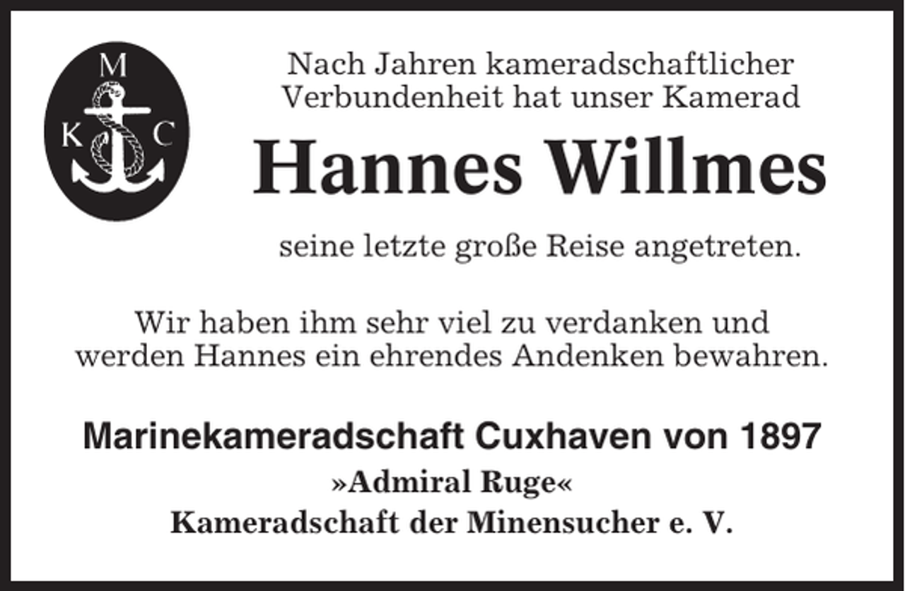 <p>Nach Jahren kameradschaftlicher<br />Verbundenheit hat unser Kamerad</p><p>Hannes Willmes<br />seine letzte große Reise angetreten.<br />Wir haben ihm sehr viel zu verdanken und<br />werden Hannes ein ehrendes Andenken bewahren.</p><p>Marinekameradschaft Cuxhaven von 1897<br />»Admiral Ruge«<br />Kameradschaft der Minensucher e. V.</p>