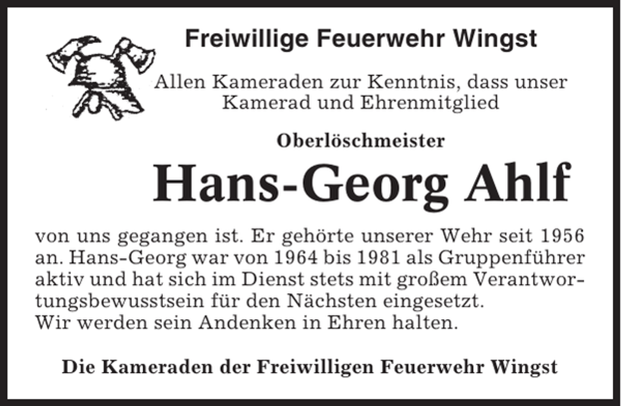 <p>Freiwillige Feuerwehr Wingst<br />Allen Kameraden zur Kenntnis, dass unser<br />Kamerad und Ehrenmitglied<br />Oberlöschmeister</p><p>Hans-Georg Ahlf<br />von uns gegangen ist. Er gehörte unserer Wehr seit 1956<br />an. Hans-Georg war von 1964 bis 1981 als Gruppenführer<br />aktiv und hat sich im Dienst stets mit großem Verantwortungsbewusstsein für den Nächsten eingesetzt.<br />Wir werden sein Andenken in Ehren halten.<br />Die Kameraden der Freiwilligen Feuerwehr Wingst</p>