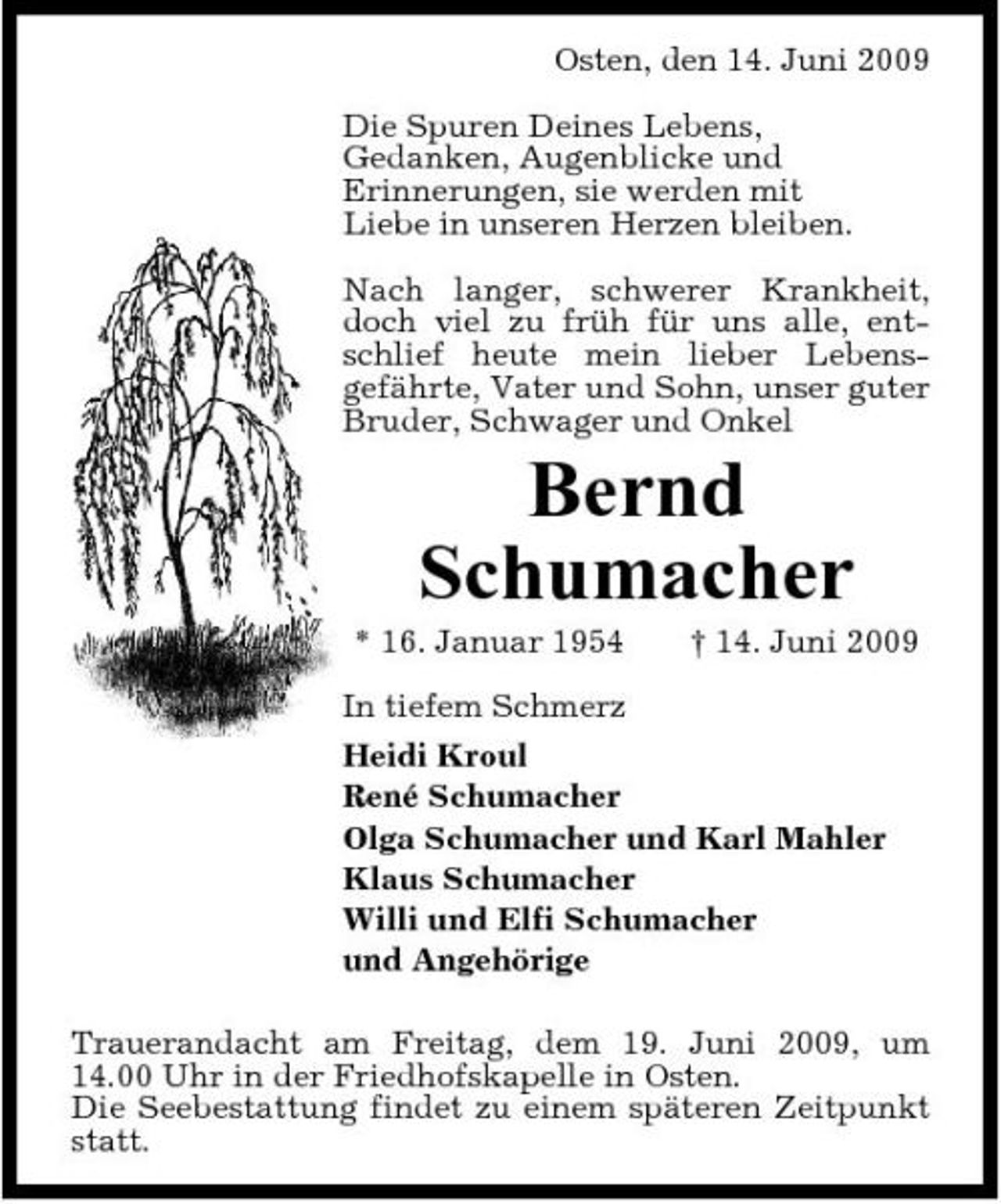 <p>Osten, den 14. Juni 2009 Die Spuren Deines Lebens, Gedanken, Augenblicke und Erinnerungen, sie werden mit Liebe in unseren Herzen bleiben. Nach langer, schwerer Krankheit, doch viel zu früh für uns alle, entschlief heute mein lieber Lebensgefährte, Vater und Sohn, unser guter Bruder, Schwager und Onkel</p><p>Bernd Schumacher<br />* 16. Januar 1954 † 14. Juni 2009 In tiefem Schmerz Heidi Kroul René Schumacher Olga Schumacher und Karl Mahler Klaus Schumacher Willi und Elfi Schumacher und Angehörige Trauerandacht am Freitag, dem 19. Juni 2009, um 14.00 Uhr in der Friedhofskapelle in Osten. Die Seebestattung findet zu einem späteren Zeitpunkt statt.</p>