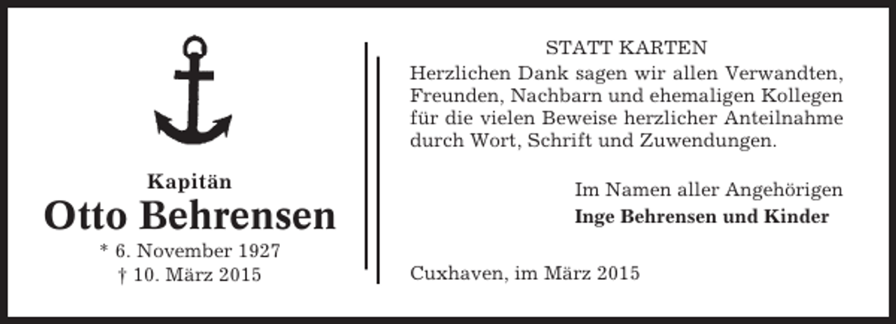 <p>STATT KARTEN<br />Herzlichen Dank sagen wir allen Verwandten,<br />Freunden, Nachbarn und ehemaligen Kollegen<br />für die vielen Beweise herzlicher Anteilnahme<br />durch Wort, Schrift und Zuwendungen.</p><p>Kapitän</p><p>Otto Behrensen<br />* 6. November 1927<br />† 10. März 2015</p><p>Im Namen aller Angehörigen<br />Inge Behrensen und Kinder<br />Cuxhaven, im März 2015</p>