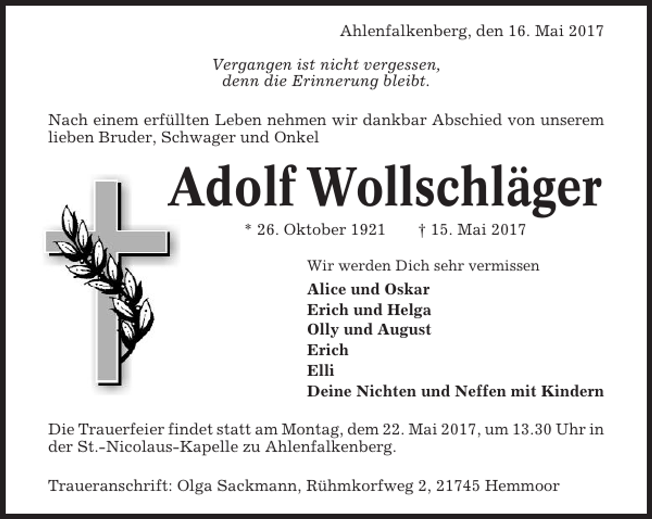 <p>Ahlenfalkenberg, den 16. Mai 2017<br />Vergangen ist nicht vergessen,<br />denn die Erinnerung bleibt.<br />Nach einem erfüllten Leben nehmen wir dankbar Abschied von unserem<br />lieben Bruder, Schwager und Onkel</p><p>Adolf Wollschläger<br />* 26. Oktober 1921</p><p>† 15. Mai 2017</p><p>Wir werden Dich sehr vermissen</p><p>Alice und Oskar<br />Erich und Helga<br />Olly und August<br />Erich<br />Elli<br />Deine Nichten und Neffen mit Kindern<br />Die Trauerfeier findet statt am Montag, dem 22. Mai 2017, um 13.30 Uhr in<br />der St.-Nicolaus-Kapelle zu Ahlenfalkenberg.<br />Traueranschrift: Olga Sackmann, Rühmkorfweg 2, 21745 Hemmoor</p>