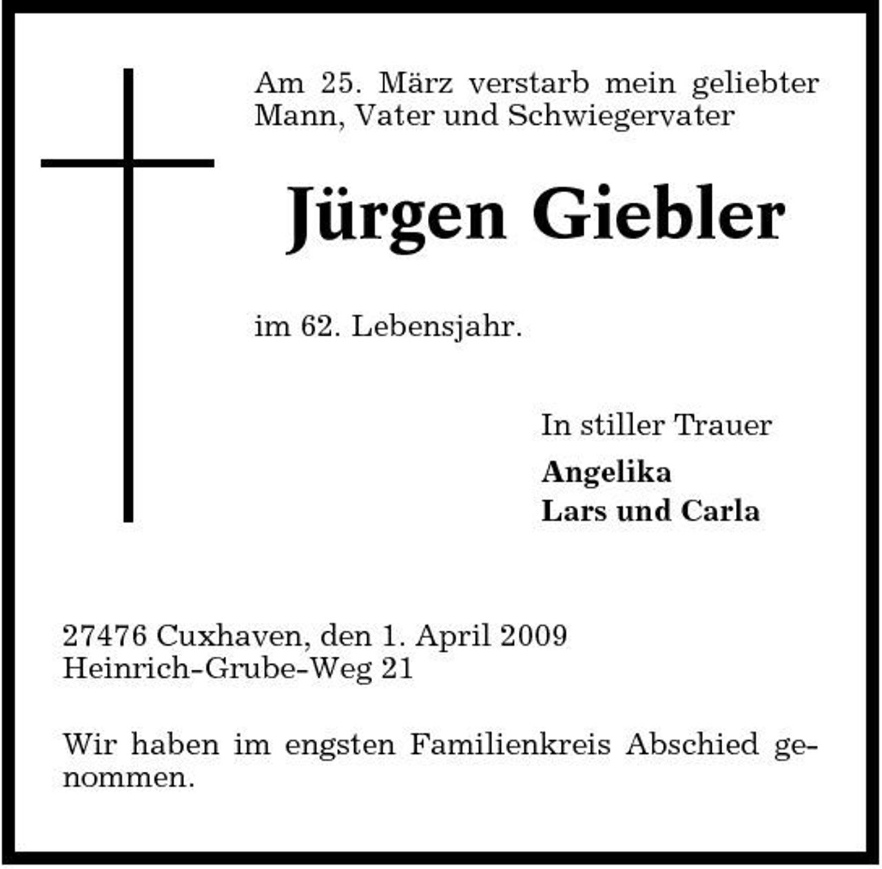 <p>Am 25. März verstarb mein geliebter Mann, Vater und Schwiegervater</p><p>Jürgen Giebler<br />im 62. Lebensjahr. In stiller Trauer Angelika Lars und Carla</p><p>27476 Cuxhaven, den 1. April 2009 Heinrich-Grube-Weg 21 Wir haben im engsten Familienkreis Abschied genommen.</p>