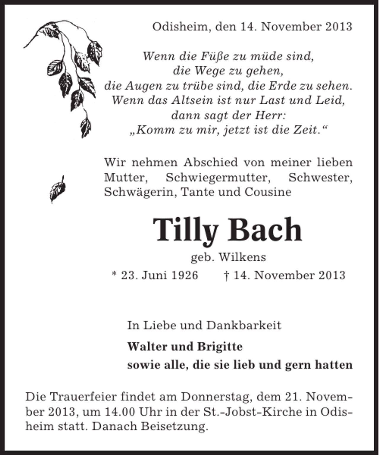 <p>Odisheim, den 14. November 2013<br />Wenn die Füße zu müde sind,<br />die Wege zu gehen,<br />die Augen zu trübe sind, die Erde zu sehen.<br />Wenn das Altsein ist nur Last und Leid,<br />dann sagt der Herr:<br />„Komm zu mir, jetzt ist die Zeit.“<br />Wir nehmen Abschied von meiner lieben<br />Mutter, Schwiegermutter, Schwester,<br />Schwägerin, Tante und Cousine</p><p>Tilly Bach<br />geb. Wilkens<br />* 23. Juni 1926<br />† 14. November 2013</p><p>In Liebe und Dankbarkeit<br />Walter und Brigitte<br />sowie alle, die sie lieb und gern hatten<br />Die Trauerfeier findet am Donnerstag, dem 21. November 2013, um 14.00 Uhr in der St.-Jobst-Kirche in Odisheim statt. Danach Beisetzung.</p>