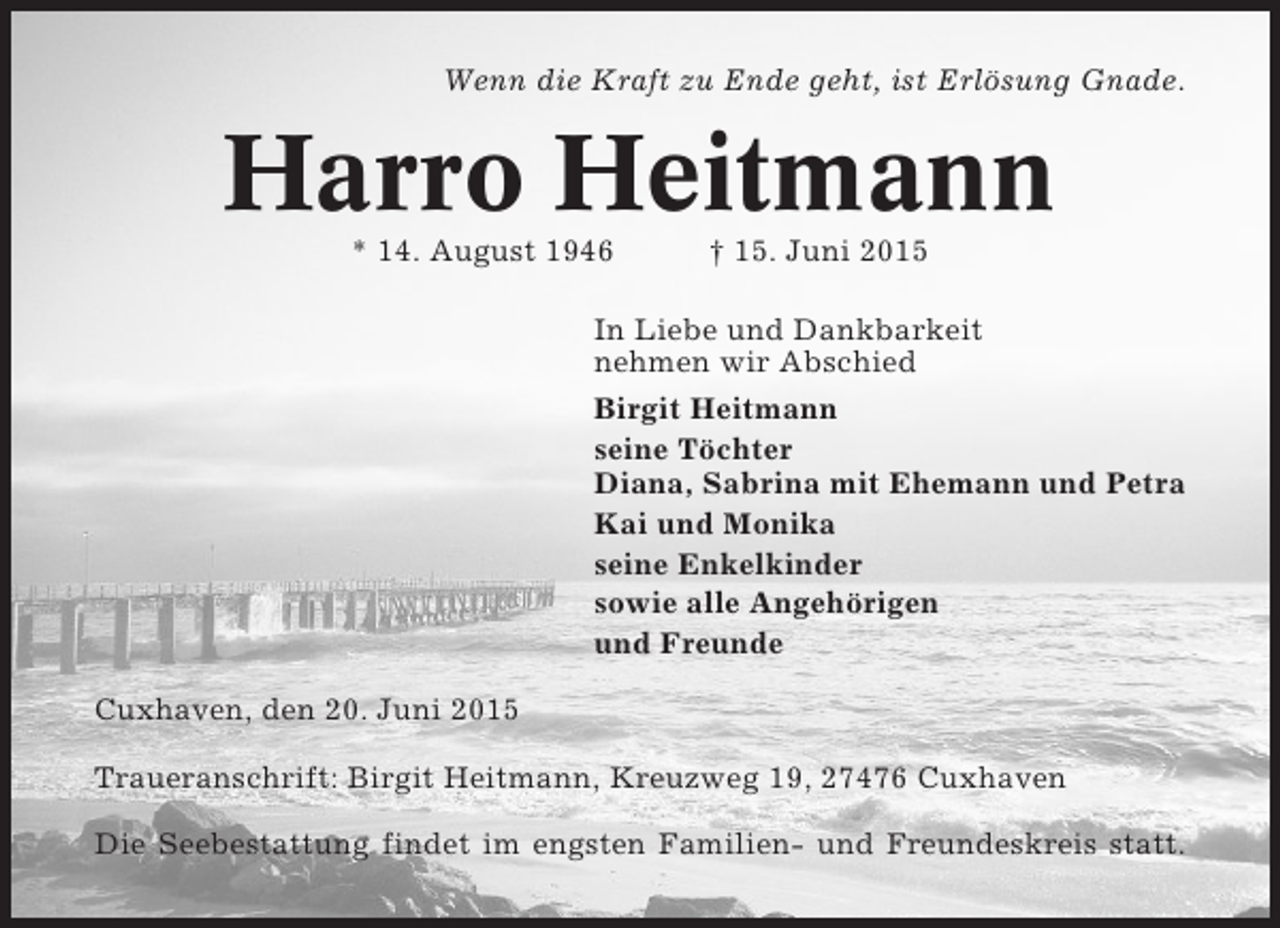 <p>Wenn die Kraft zu Ende geht, ist Erlösung Gnade.</p><p>Harro Heitmann<br />* 14. August 1946</p><p>† 15. Juni 2015</p><p>In Liebe und Dankbarkeit<br />nehmen wir Abschied<br />Birgit Heitmann<br />seine Töchter<br />Diana, Sabrina mit Ehemann und Petra<br />Kai und Monika<br />seine Enkelkinder<br />sowie alle Angehörigen<br />und Freunde<br />Cuxhaven, den 20. Juni 2015<br />Traueranschrift: Birgit Heitmann, Kreuzweg 19, 27476 Cuxhaven<br />Die Seebestattung findet im engsten Familien- und Freundeskreis statt.</p>