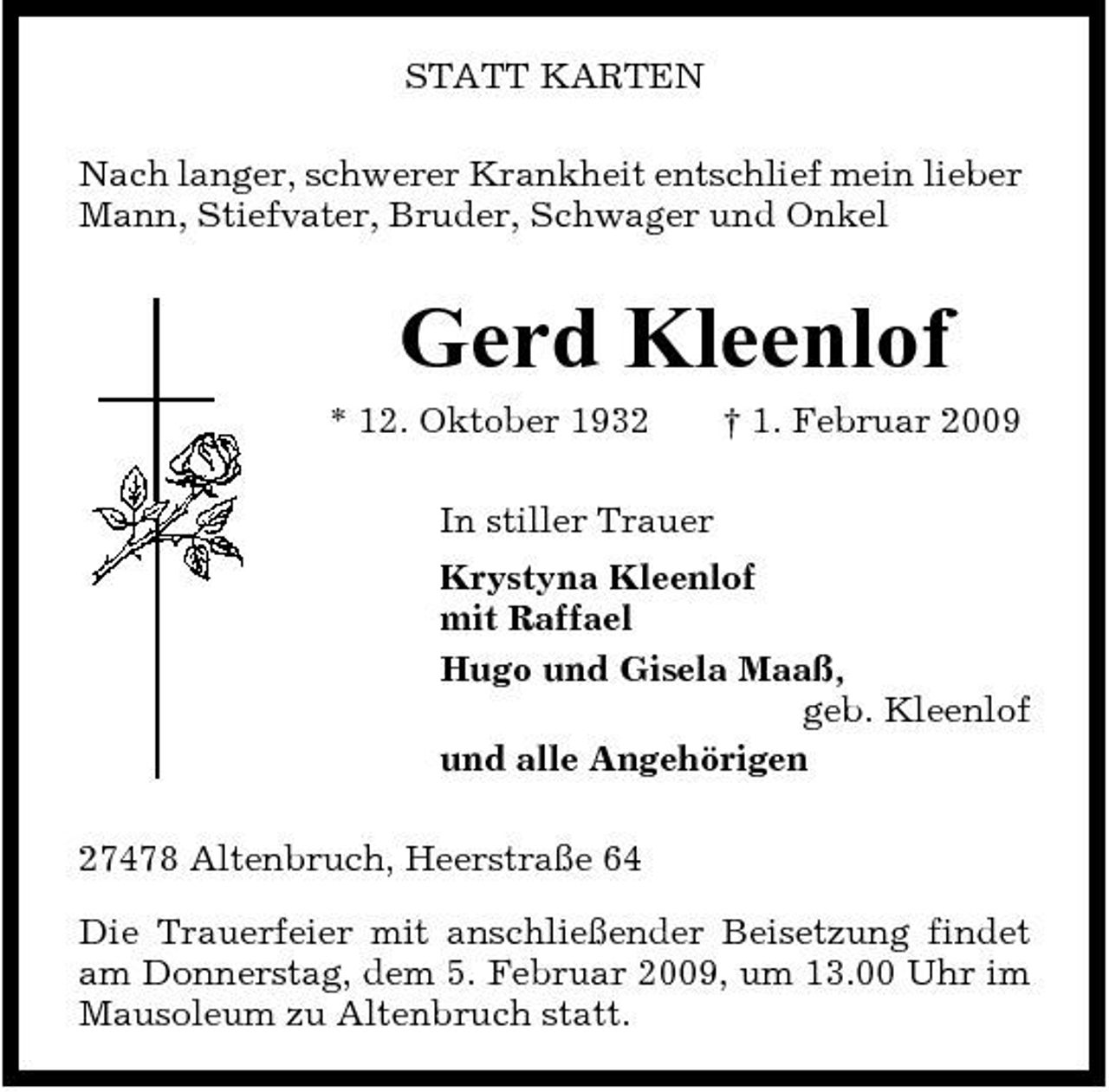 <p>STATT KARTEN Nach langer, schwerer Krankheit entschlief mein lieber Mann, Stiefvater, Bruder, Schwager und Onkel</p><p>Gerd Kleenlof<br />* 12. Oktober 1932 In stiller Trauer Krystyna Kleenlof mit Raffael Hugo und Gisela Maaß, geb. Kleenlof und alle Angehörigen 27478 Altenbruch, Heerstraße 64 Die Trauerfeier mit anschließender Beisetzung findet am Donnerstag, dem 5. Februar 2009, um 13.00 Uhr im Mausoleum zu Altenbruch statt. † 1. Februar 2009</p>