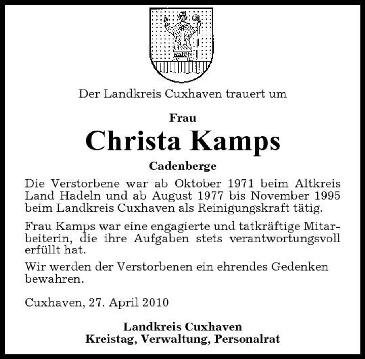 <p>Der Landkreis Cuxhaven trauert um Frau</p><p>Christa Kamps<br />Cadenberge Die Verstorbene war ab Oktober 1971 beim Altkreis Land Hadeln und ab August 1977 bis November 1995 beim Landkreis Cuxhaven als Reinigungskraft tätig. Frau Kamps war eine engagierte und tatkräftige Mitarbeiterin, die ihre Aufgaben stets verantwortungsvoll erfüllt hat. Wir werden der Verstorbenen ein ehrendes Gedenken bewahren. Cuxhaven, 27. April 2010 Landkreis Cuxhaven Kreistag, Verwaltung, Personalrat</p>