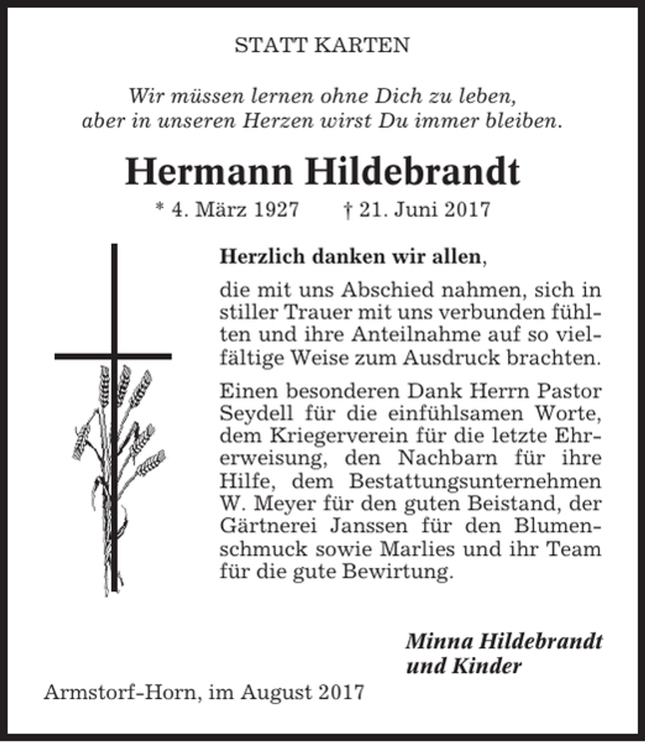 <p>STATT KARTEN<br />Wir müssen lernen ohne Dich zu leben,<br />aber in unseren Herzen wirst Du immer bleiben.</p><p>Hermann Hildebrandt<br />* 4. März 1927</p><p>† 21. Juni 2017</p><p>Herzlich danken wir allen,<br />die mit uns Abschied nahmen, sich in<br />stiller Trauer mit uns verbunden fühlten und ihre Anteilnahme auf so vielfältige Weise zum Ausdruck brachten.<br />Einen besonderen Dank Herrn Pastor<br />Seydell für die einfühlsamen Worte,<br />dem Kriegerverein für die letzte Ehrerweisung, den Nachbarn für ihre<br />Hilfe, dem Bestattungsunternehmen<br />W. Meyer für den guten Beistand, der<br />Gärtnerei Janssen für den Blumenschmuck sowie Marlies und ihr Team<br />für die gute Bewirtung.<br />Minna Hildebrandt<br />und Kinder<br />Armstorf-Horn, im August 2017</p>