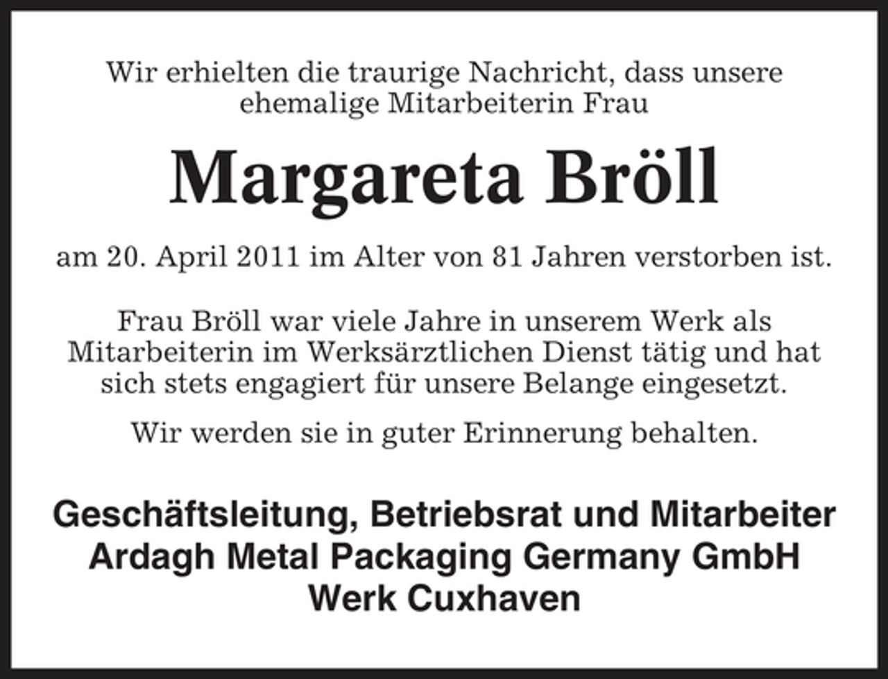 <p>Wir erhielten die traurige Nachricht, dass unsere ehemalige Mitarbeiterin Frau</p><p>Margareta Bröll<br />am 20. April 2011 im Alter von 81 Jahren verstorben ist. Frau Bröll war viele Jahre in unserem Werk als Mitarbeiterin im Werksärztlichen Dienst tätig und hat sich stets engagiert für unsere Belange eingesetzt. Wir werden sie in guter Erinnerung behalten.</p><p>Geschäftsleitung, Betriebsrat und Mitarbeiter Ardagh Metal Packaging Germany GmbH Werk Cuxhaven</p>