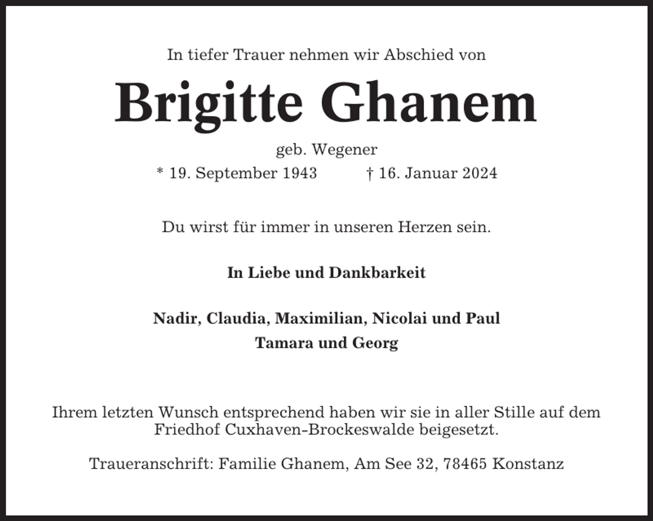 <p>In tiefer Trauer nehmen wir Abschied von</p><p>Brigitte Ghanem<br />geb. Wegener<br />* 19. September 1943<br />† 16. Januar 2024<br />Du wirst für immer in unseren Herzen sein.<br />In Liebe und Dankbarkeit<br />Nadir, Claudia, Maximilian, Nicolai und Paul<br />Tamara und Georg</p><p>Ihrem letzten Wunsch entsprechend haben wir sie in aller Stille auf dem<br />Friedhof Cuxhaven-Brockeswalde beigesetzt.<br />Traueranschrift: Familie Ghanem, Am See 32, 78465 Konstanz</p>