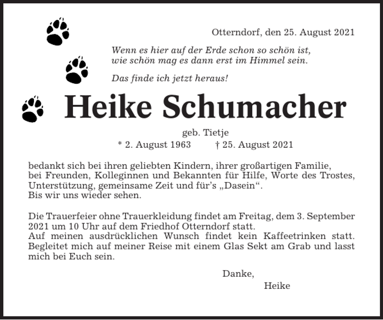 <p>Otterndorf, den 25. August 2021<br />Wenn es hier auf der Erde schon so schön ist,<br />wie schön mag es dann erst im Himmel sein.<br />Das finde ich jetzt heraus!</p><p>Heike Schumacher<br />geb. Tietje<br />* 2. August 1963<br />† 25. August 2021<br />bedankt sich bei ihren geliebten Kindern, ihrer großartigen Familie,<br />bei Freunden, Kolleginnen und Bekannten für Hilfe, Worte des Trostes,<br />Unterstützung, gemeinsame Zeit und für’s „Dasein“.<br />Bis wir uns wieder sehen.<br />Die Trauerfeier ohne Trauerkleidung findet am Freitag, dem 3. September<br />2021 um 10 Uhr auf dem Friedhof Otterndorf statt.<br />Auf meinen ausdrücklichen Wunsch findet kein Kaffeetrinken statt.<br />Begleitet mich auf meiner Reise mit einem Glas Sekt am Grab und lasst<br />mich bei Euch sein.<br />Danke,<br />Heike</p>