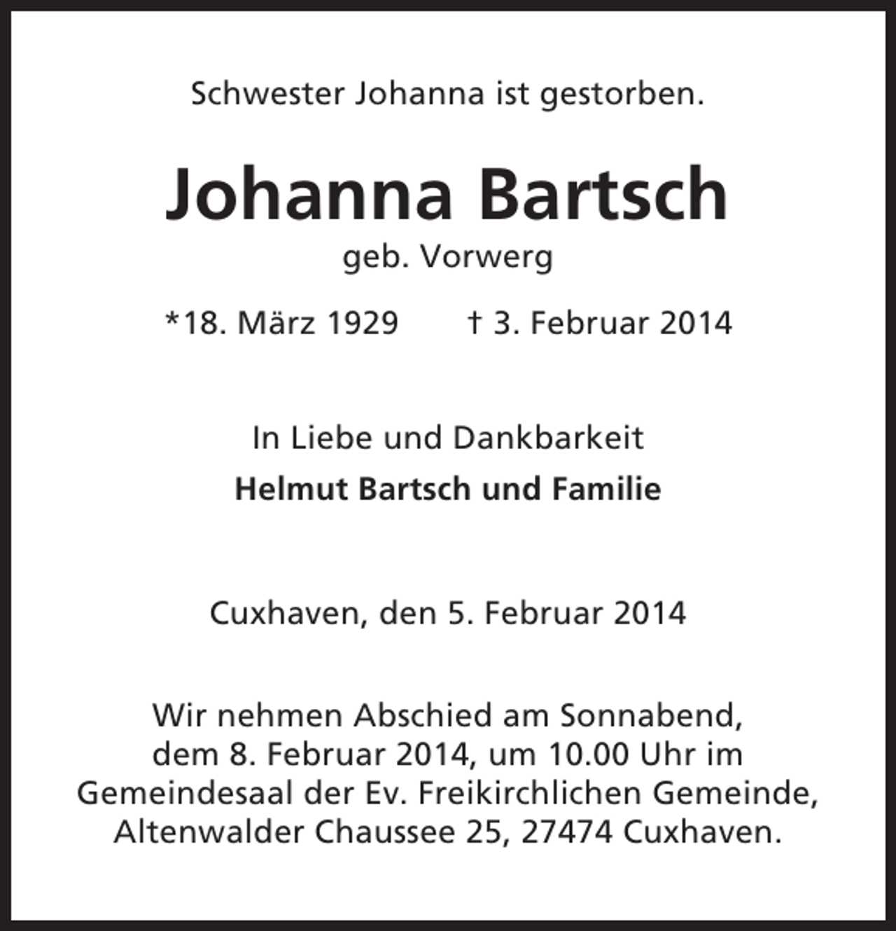 <p>Schwester Johanna ist gestorben.</p><p>Johanna Bartsch<br />geb. Vorwerg<br />*18. März 1929</p><p>† 3. Februar 2014</p><p>In Liebe und Dankbarkeit<br />Helmut Bartsch und Familie</p><p>Cuxhaven, den 5. Februar 2014<br />Wir nehmen Abschied am Sonnabend,<br />dem 8. Februar 2014, um 10.00 Uhr im<br />Gemeindesaal der Ev. Freikirchlichen Gemeinde,<br />Altenwalder Chaussee 25, 27474 Cuxhaven.</p>
