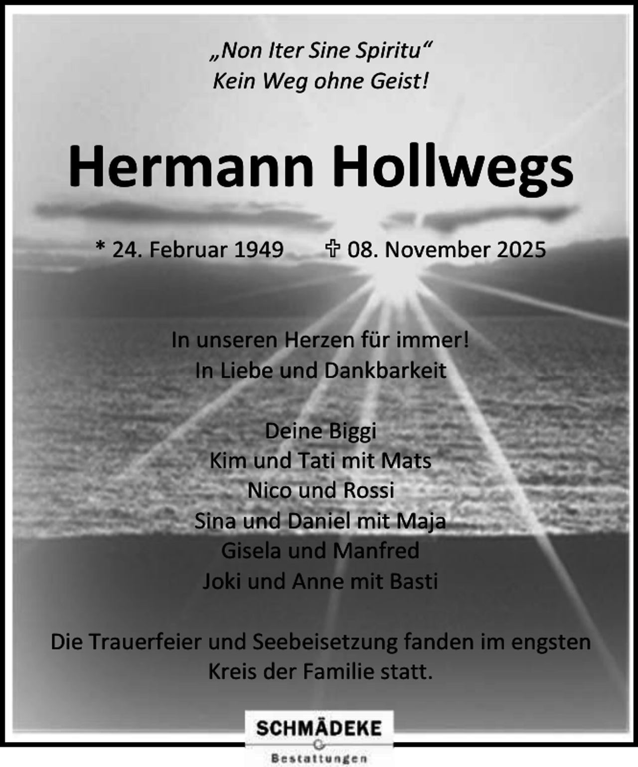 <p>„Non Iter Sine Spiritu“<br />Kein Weg ohne Geist!</p><p>Hermann Hollwegs<br />* 24. Februar 1949</p><p> 08. November 2025</p><p>In unseren Herzen für immer!<br />In Liebe und Dankbarkeit<br />Deine Biggi<br />Kim und Tati mit Mats<br />Nico und Rossi<br />Sina und Daniel mit Maja<br />Gisela und Manfred<br />Joki und Anne mit Basti<br />Die Trauerfeier und Seebeisetzung fanden im engsten<br />Kreis der Familie statt.</p>
