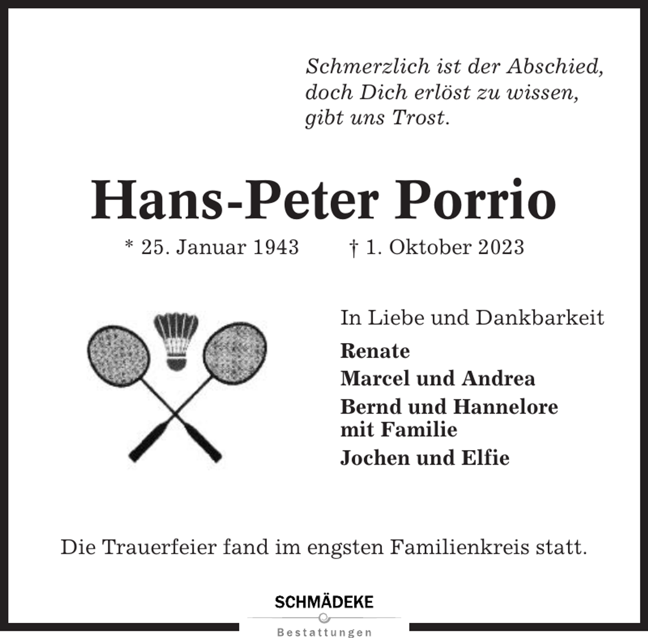<p>Schmerzlich ist der Abschied,<br />doch Dich erlöst zu wissen,<br />gibt uns Trost.</p><p>Hans-Peter Porrio<br />* 25. Januar 1943</p><p>† 1. Oktober 2023<br />In Liebe und Dankbarkeit<br />Renate<br />Marcel und Andrea<br />Bernd und Hannelore<br />mit Familie<br />Jochen und Elfie</p><p>Die Trauerfeier fand im engsten Familienkreis statt.</p>