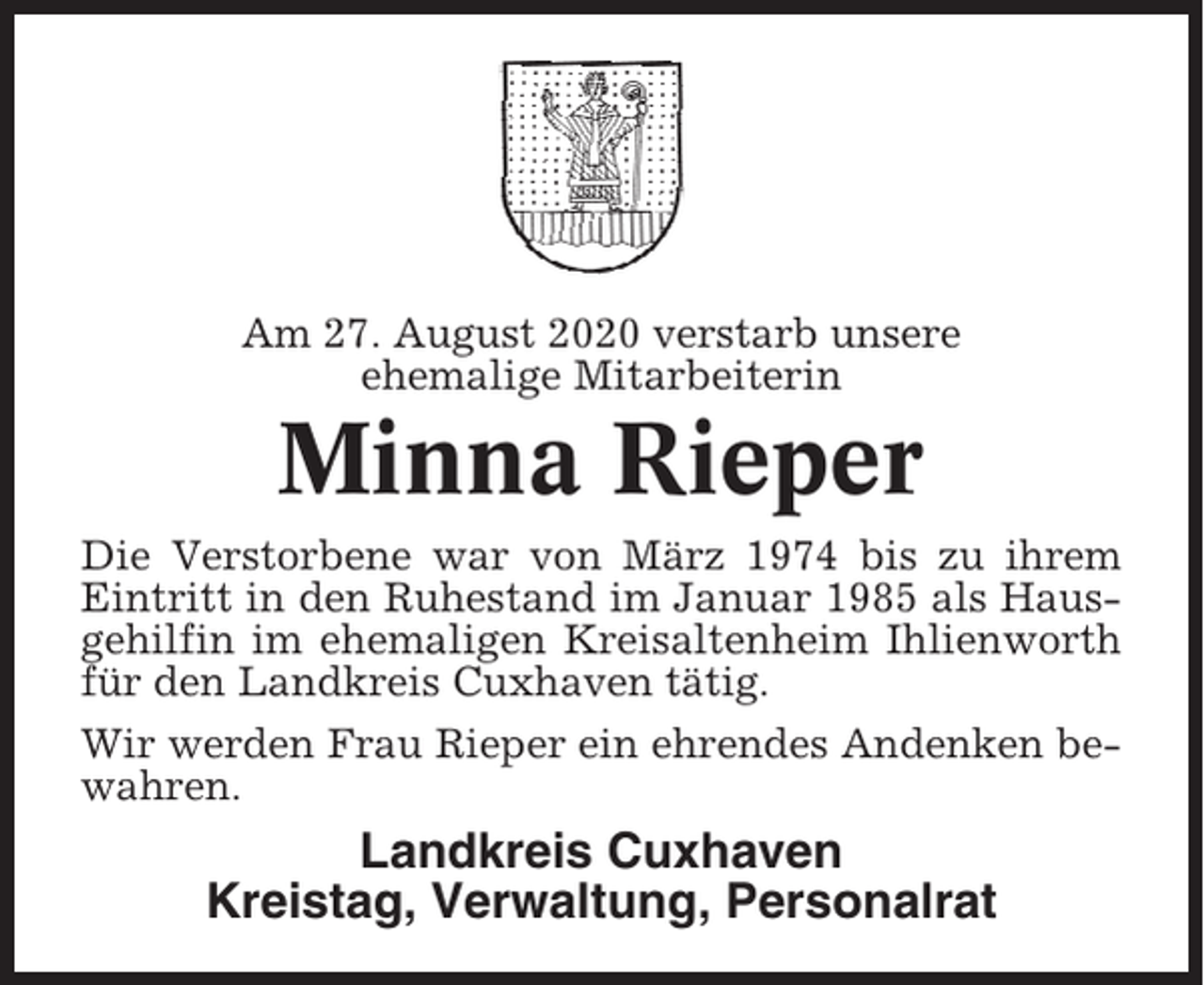 <p>Am 27. August 2020 verstarb unsere<br />ehemalige Mitarbeiterin</p><p>Minna Rieper<br />Die Verstorbene war von März 1974 bis zu ihrem<br />Eintritt in den Ruhestand im Januar 1985 als Hausgehilfin im ehemaligen Kreisaltenheim Ihlienworth<br />für den Landkreis Cuxhaven tätig.<br />Wir werden Frau Rieper ein ehrendes Andenken bewahren.</p><p>Landkreis Cuxhaven<br />Kreistag, Verwaltung, Personalrat</p>