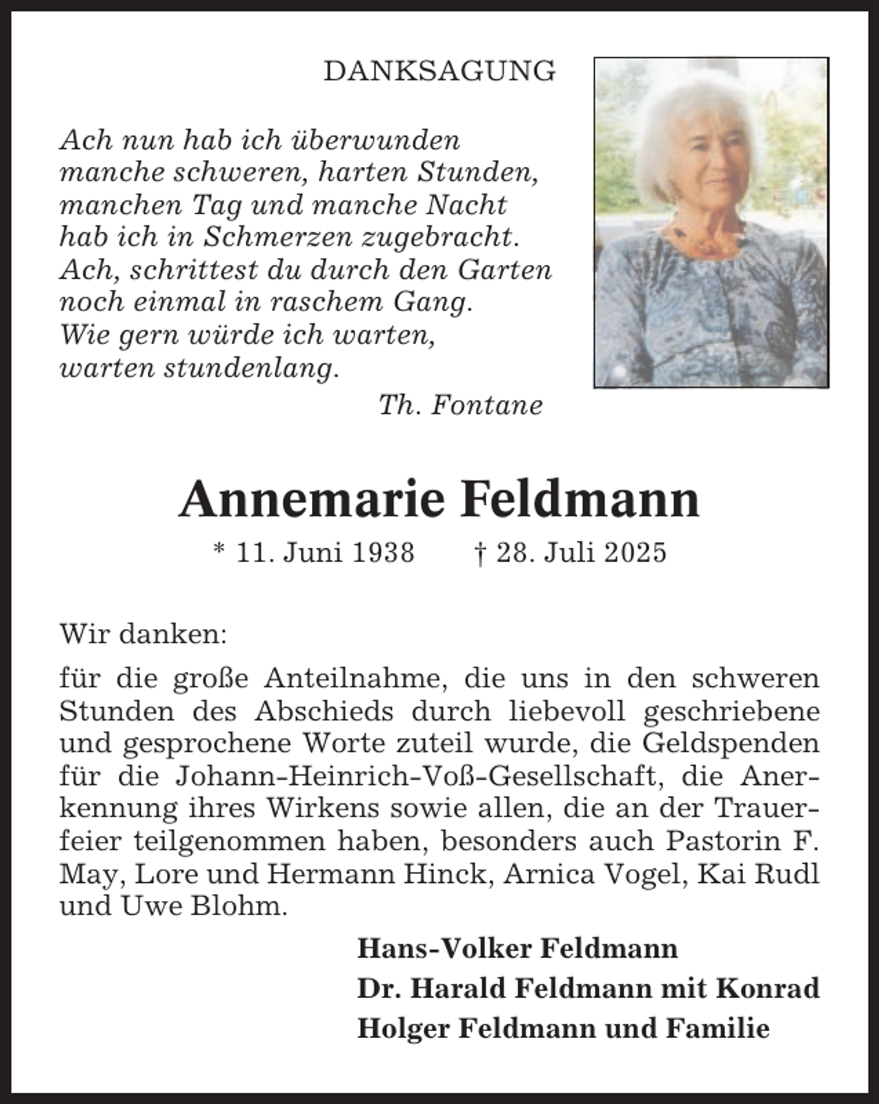 <p>DANKSAGUNG<br />Ach nun hab ich überwunden<br />manche schweren, harten Stunden,<br />manchen Tag und manche Nacht<br />hab ich in Schmerzen zugebracht.<br />Ach, schrittest du durch den Garten<br />noch einmal in raschem Gang.<br />Wie gern würde ich warten,<br />warten stundenlang.<br />Th. Fontane</p><p>Annemarie Feldmann<br />* 11. Juni 1938</p><p>† 28. Juli 2025</p><p>Wir danken:<br />für die große Anteilnahme, die uns in den schweren<br />Stunden des Abschieds durch liebevoll geschriebene<br />und gesprochene Worte zuteil wurde, die Geldspenden<br />für die Johann-Heinrich-Voß-Gesellschaft, die Anerkennung ihres Wirkens sowie allen, die an der Trauerfeier teilgenommen haben, besonders auch Pastorin F.<br />May, Lore und Hermann Hinck, Arnica Vogel, Kai Rudl<br />und Uwe Blohm.<br />Hans-Volker Feldmann<br />Dr. Harald Feldmann mit Konrad<br />Holger Feldmann und Familie</p>