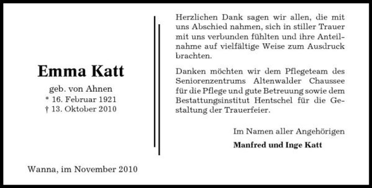 <p>Herzlichen Dank sagen wir allen, die mit uns Abschied nahmen, sich in stiller Trauer mit uns verbunden fühlten und ihre Anteilnahme auf vielfältige Weise zum Ausdruck brachten.</p><p>Emma Katt<br />geb. von Ahnen<br />* 16. Februar 1921 † 13. Oktober 2010</p><p>Danken möchten wir dem Pflegeteam des Seniorenzentrums Altenwalder Chaussee für die Pflege und gute Betreuung sowie dem Bestattungsinstitut Hentschel für die Gestaltung der Trauerfeier. Im Namen aller Angehörigen Manfred und Inge Katt</p><p>Wanna, im November 2010</p>
