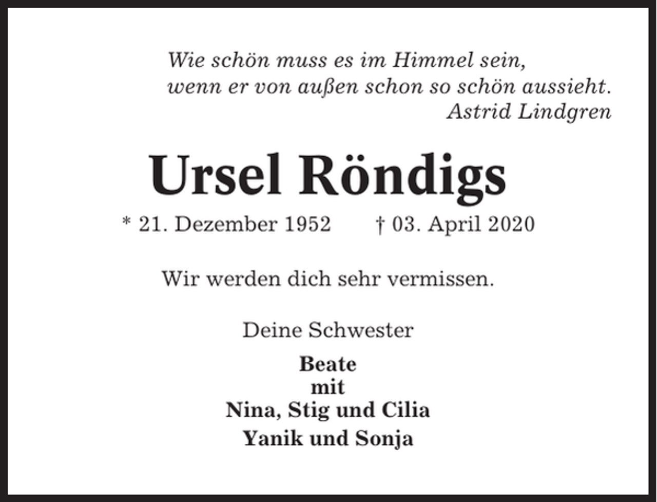 <p>Wie schön muss es im Himmel sein,<br />wenn er von außen schon so schön aussieht.<br />Astrid Lindgren</p><p>Ursel Röndigs<br />* 21. Dezember 1952</p><p>† 03. April 2020</p><p>Wir werden dich sehr vermissen.<br />Deine Schwester<br />Beate<br />mit<br />Nina, Stig und Cilia<br />Yanik und Sonja</p>