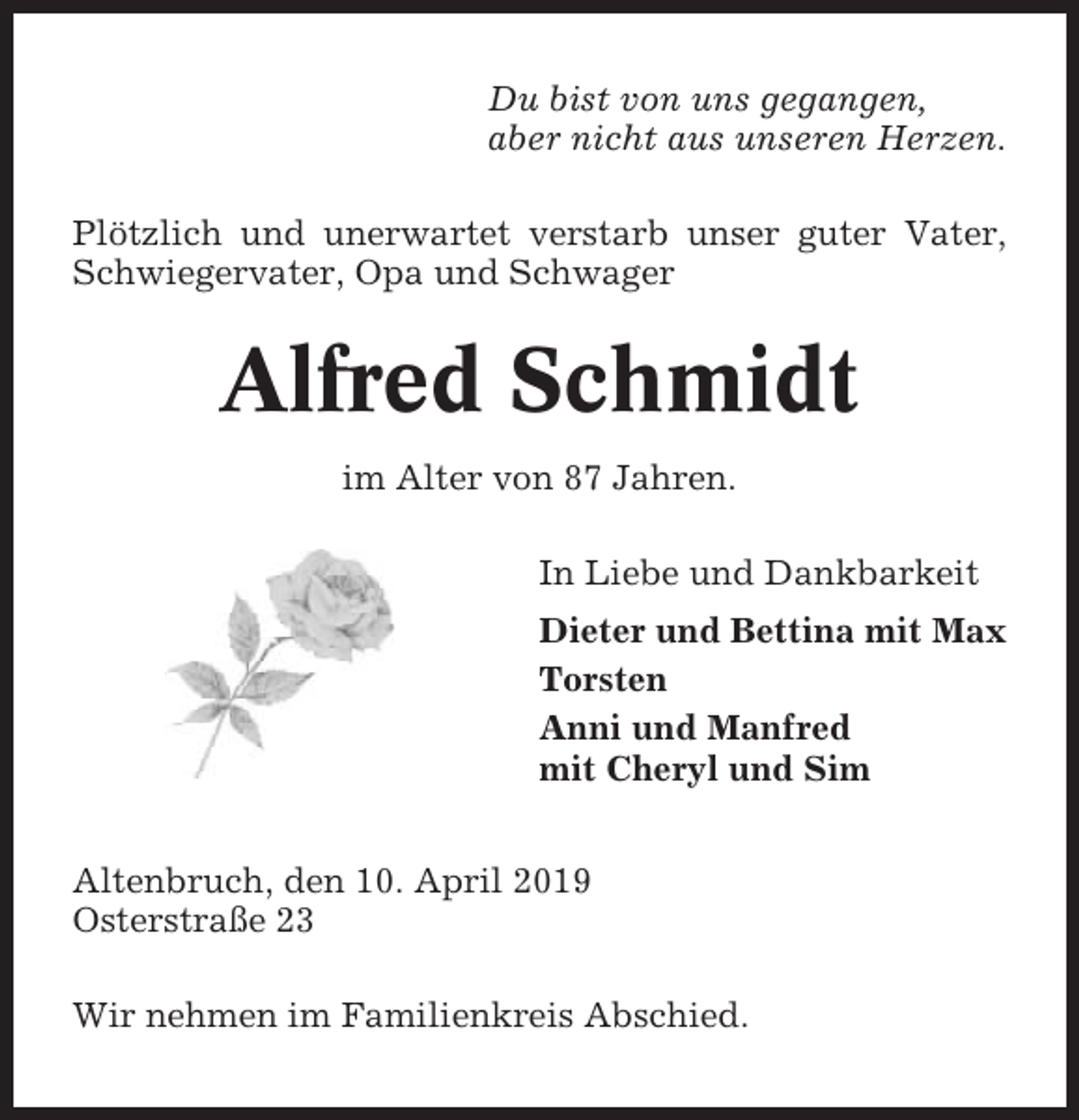 <p>Du bist von uns gegangen,<br />aber nicht aus unseren Herzen.<br />Plötzlich und unerwartet verstarb unser guter Vater,<br />Schwiegervater, Opa und Schwager</p><p>Alfred Schmidt<br />im Alter von 87 Jahren.<br />In Liebe und Dankbarkeit<br />Dieter und Bettina mit Max<br />Torsten<br />Anni und Manfred<br />mit Cheryl und Sim<br />Altenbruch, den 10. April 2019<br />Osterstraße 23<br />Wir nehmen im Familienkreis Abschied.</p>