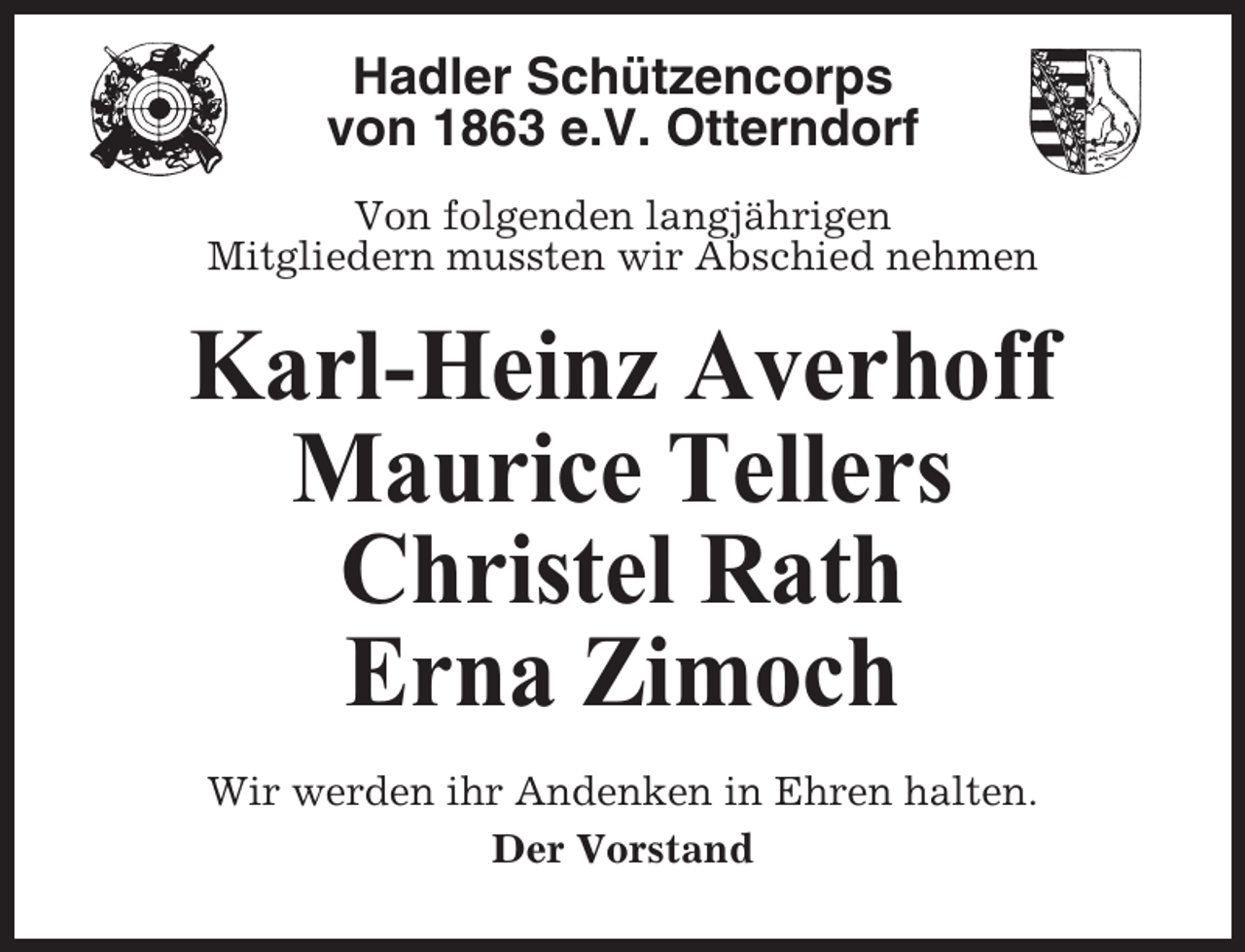 <p>Hadler Schützencorps<br />von 1863 e.V. Otterndorf<br />Von folgenden langjährigen<br />Mitgliedern mussten wir Abschied nehmen</p><p>Karl-Heinz Averhoff<br />Maurice Tellers<br />Christel Rath<br />Erna Zimoch<br />Wir werden ihr Andenken in Ehren halten.<br />Der Vorstand</p>