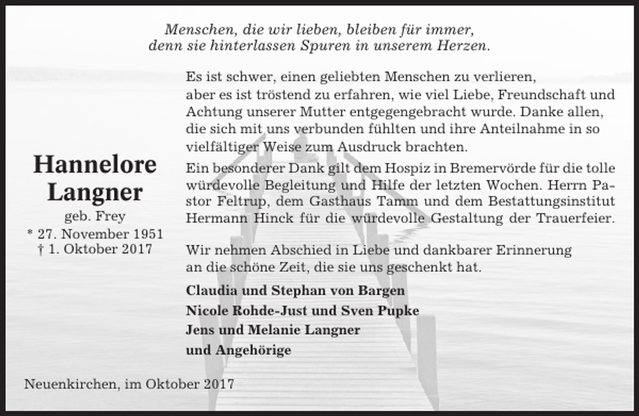 <p>Menschen, die wir lieben, bleiben für immer,<br />denn sie hinterlassen Spuren in unserem Herzen.</p><p>Hannelore<br />Langner<br />geb. Frey<br />* 27. November 1951<br />† 1. Oktober 2017</p><p>Es ist schwer, einen geliebten Menschen zu verlieren,<br />aber es ist tröstend zu erfahren, wie viel Liebe, Freundschaft und<br />Achtung unserer Mutter entgegengebracht wurde. Danke allen,<br />die sich mit uns verbunden fühlten und ihre Anteilnahme in so<br />vielfältiger Weise zum Ausdruck brachten.<br />Ein besonderer Dank gilt dem Hospiz in Bremervörde für die tolle<br />würdevolle Begleitung und Hilfe der letzten Wochen. Herrn Pastor Feltrup, dem Gasthaus Tamm und dem Bestattungsinstitut<br />Hermann Hinck für die würdevolle Gestaltung der Trauerfeier.<br />Wir nehmen Abschied in Liebe und dankbarer Erinnerung<br />an die schöne Zeit, die sie uns geschenkt hat.<br />Claudia und Stephan von Bargen<br />Nicole Rohde-Just und Sven Pupke<br />Jens und Melanie Langner<br />und Angehörige</p><p>Neuenkirchen, im Oktober 2017</p>