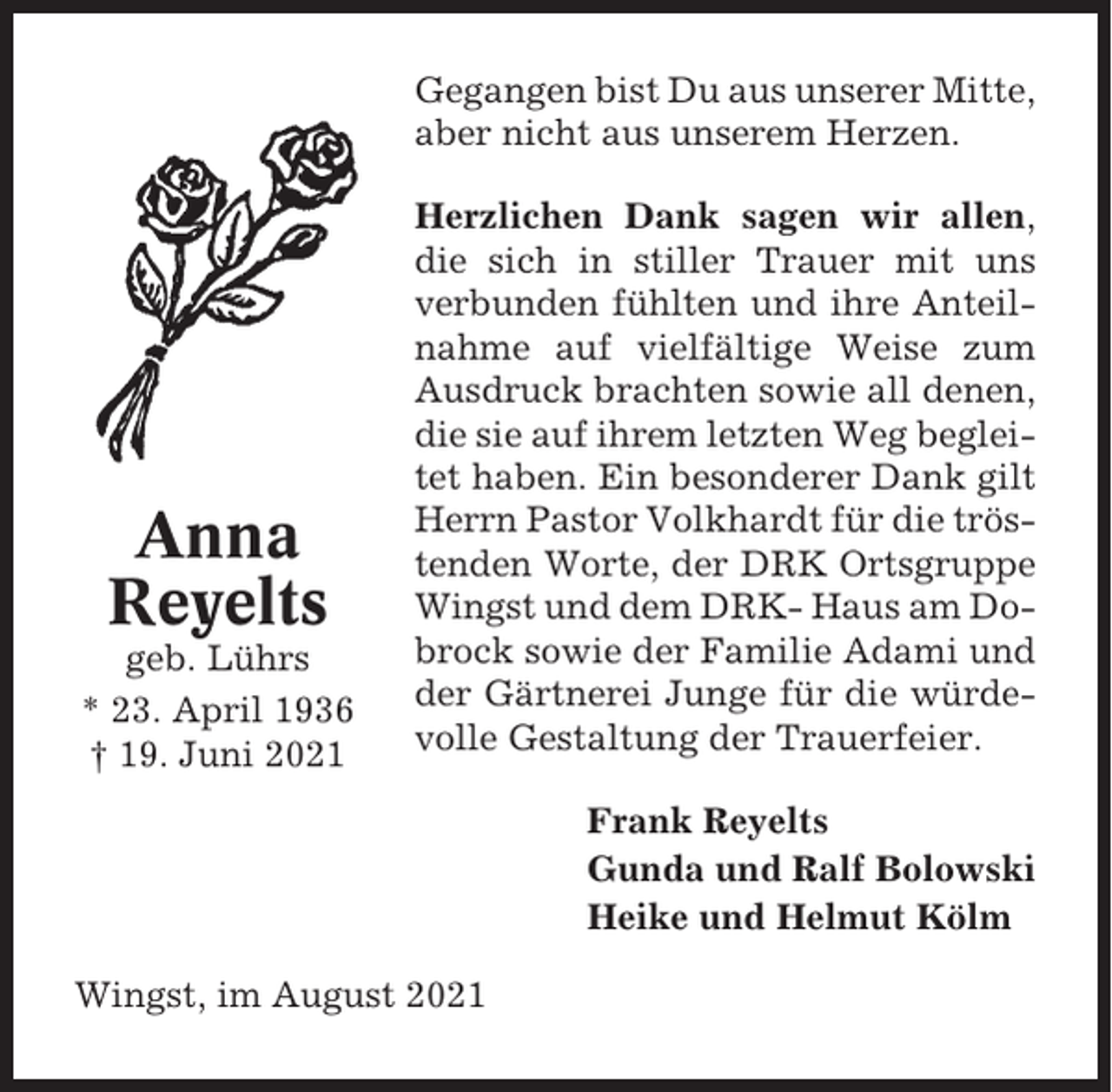 <p>Gegangen bist Du aus unserer Mitte,<br />aber nicht aus unserem Herzen.</p><p>Anna<br />Reyelts<br />geb. Lührs<br />* 23. April 1936<br />† 19. Juni 2021</p><p>Herzlichen Dank sagen wir allen,<br />die sich in stiller Trauer mit uns<br />verbunden fühlten und ihre Anteilnahme auf vielfältige Weise zum<br />Ausdruck brachten sowie all denen,<br />die sie auf ihrem letzten Weg begleitet haben. Ein besonderer Dank gilt<br />Herrn Pastor Volkhardt für die tröstenden Worte, der DRK Ortsgruppe<br />Wingst und dem DRK- Haus am Dobrock sowie der Familie Adami und<br />der Gärtnerei Junge für die würdevolle Gestaltung der Trauerfeier.<br />Frank Reyelts<br />Gunda und Ralf Bolowski<br />Heike und Helmut Kölm</p><p>Wingst, im August 2021</p>