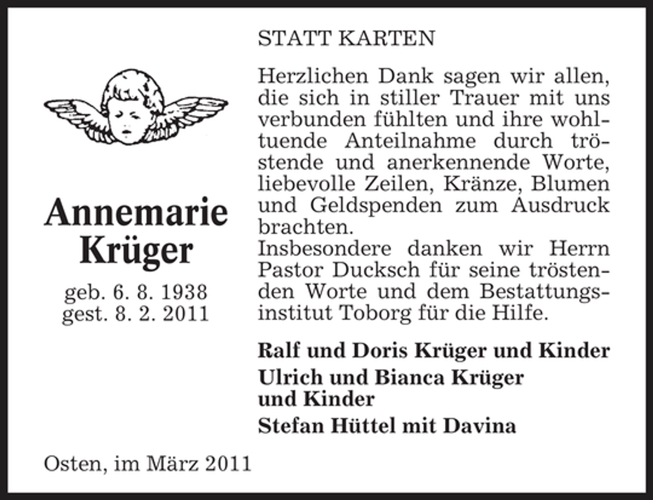 <p>STATT KARTEN Herzlichen Dank sagen wir allen, die sich in stiller Trauer mit uns verbunden fühlten und ihre wohltuende Anteilnahme durch tröstende und anerkennende Worte, liebevolle Zeilen, Kränze, Blumen und Geldspenden zum Ausdruck brachten. Insbesondere danken wir Herrn Pastor Ducksch für seine tröstenden Worte und dem Bestattungsinstitut Toborg für die Hilfe. Ralf und Doris Krüger und Kinder Ulrich und Bianca Krüger und Kinder Stefan Hüttel mit Davina Osten, im März 2011</p><p>Annemarie Krüger<br />geb. 6. 8. 1938 gest. 8. 2. 2011</p>
