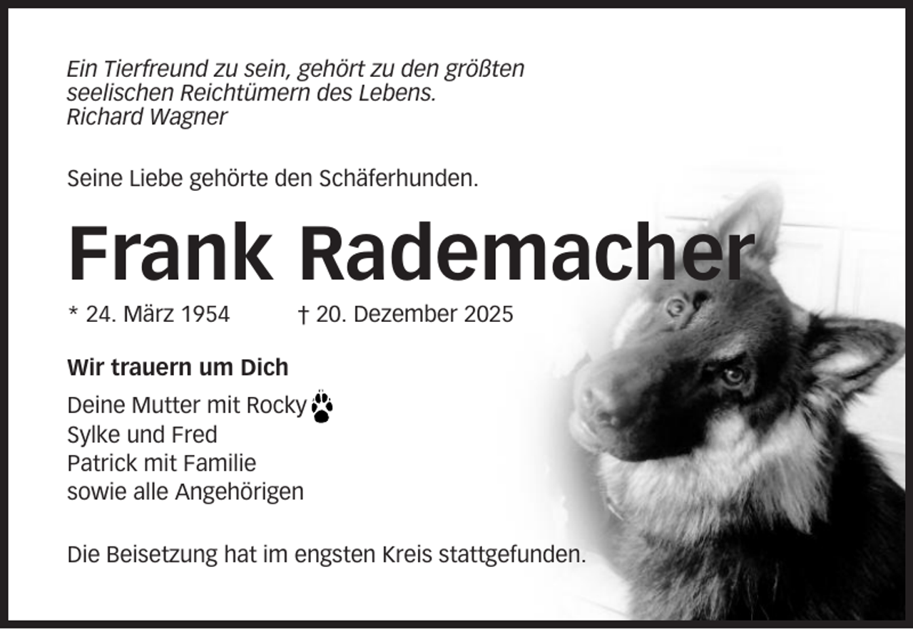 <p>Ein Tierfreund zu sein, gehört zu den größten<br />seelischen Reichtümern des Lebens.<br />Richard Wagner<br />Seine Liebe gehörte den Schäferhunden.</p><p>Frank Rademacher<br />* 24. März 1954</p><p>† 20. Dezember 2025</p><p>Wir trauern um Dich<br />Deine Mutter mit Rocky<br />Sylke und Fred<br />Patrick mit Familie<br />sowie alle Angehörigen<br />Die Beisetzung hat im engsten Kreis stattgefunden.</p>
