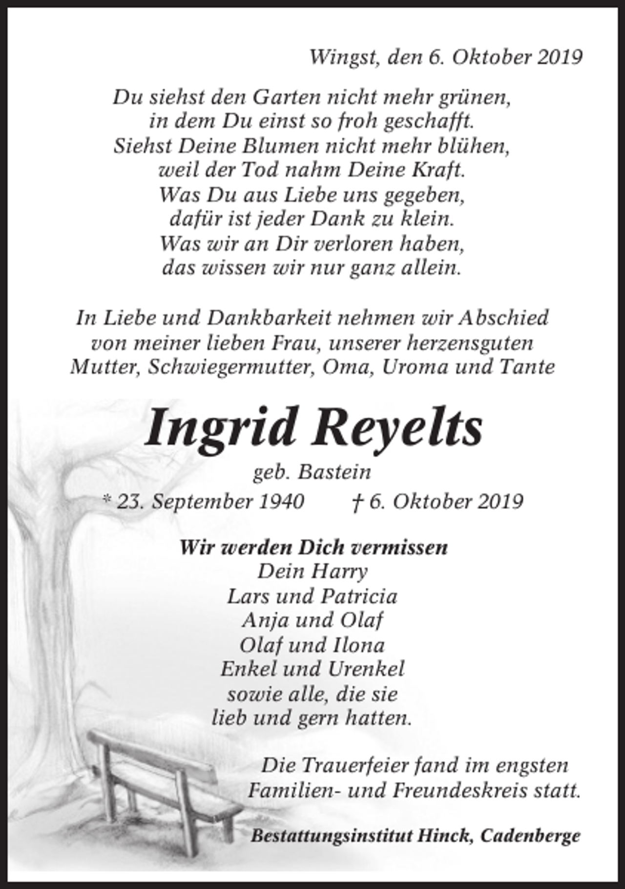 <p>Wingst, den 6. Oktober 2019<br />Du siehst den Garten nicht mehr grünen,<br />in dem Du einst so froh geschafft.<br />Siehst Deine Blumen nicht mehr blühen,<br />weil der Tod nahm Deine Kraft.<br />Was Du aus Liebe uns gegeben,<br />dafür ist jeder Dank zu klein.<br />Was wir an Dir verloren haben,<br />das wissen wir nur ganz allein.<br />In Liebe und Dankbarkeit nehmen wir Abschied<br />von meiner lieben Frau, unserer herzensguten<br />Mutter, Schwiegermutter, Oma, Uroma und Tante</p><p>Ingrid Reyelts<br />geb. Bastein<br />* 23. September 1940<br />† 6. Oktober 2019<br />Wir werden Dich vermissen<br />Dein Harry<br />Lars und Patricia<br />Anja und Olaf<br />Olaf und Ilona<br />Enkel und Urenkel<br />sowie alle, die sie<br />lieb und gern hatten.<br />Die Trauerfeier fand im engsten<br />Familien- und Freundeskreis statt.<br />Bestattungsinstitut Hinck, Cadenberge</p>