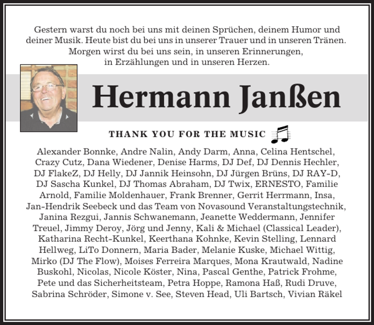 <p>Gestern warst du noch bei uns mit deinen Sprüchen, deinem Humor und<br />deiner Musik. Heute bist du bei uns in unserer Trauer und in unseren Tränen.<br />Morgen wirst du bei uns sein, in unseren Erinnerungen,<br />in Erzählungen und in unseren Herzen.</p><p>Hermann Janßen<br />THANK YOU FOR THE MUSIC<br />Alexander Bonnke, Andre Nalin, Andy Darm, Anna, Celina Hentschel,<br />Crazy Cutz, Dana Wiedener, Denise Harms, DJ Def, DJ Dennis Hechler,<br />DJ FlakeZ, DJ Helly, DJ Jannik Heinsohn, DJ Jürgen Brüns, DJ RAY-D,<br />DJ Sascha Kunkel, DJ Thomas Abraham, DJ Twix, ERNESTO, Familie<br />Arnold, Familie Moldenhauer, Frank Brenner, Gerrit Herrmann, Insa,<br />Jan-Hendrik Seebeck und das Team von Novasound Veranstaltungstechnik,<br />Janina Rezgui, Jannis Schwanemann, Jeanette Weddermann, Jennifer<br />Treuel, Jimmy Deroy, Jörg und Jenny, Kali &amp; Michael (Classical Leader),<br />Katharina Recht-Kunkel, Keerthana Kohnke, Kevin Stelling, Lennard<br />Hellweg, LiTo Donnern, Maria Bader, Melanie Kuske, Michael Wittig,<br />Mirko (DJ The Flow), Moises Ferreira Marques, Mona Krautwald, Nadine<br />Buskohl, Nicolas, Nicole Köster, Nina, Pascal Genthe, Patrick Frohme,<br />Pete und das Sicherheitsteam, Petra Hoppe, Ramona Haß, Rudi Druve,<br />Sabrina Schröder, Simone v. See, Steven Head, Uli Bartsch, Vivian Räkel</p>
