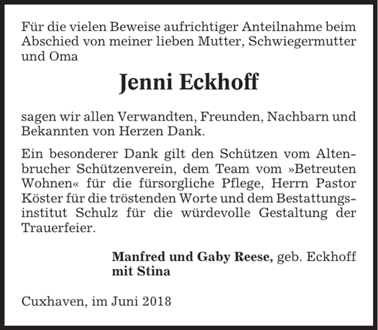 <p>Für die vielen Beweise aufrichtiger Anteilnahme beim<br />Abschied von meiner lieben Mutter, Schwiegermutter<br />und Oma</p><p>Jenni Eckhoff<br />sagen wir allen Verwandten, Freunden, Nachbarn und<br />Bekannten von Herzen Dank.<br />Ein besonderer Dank gilt den Schützen vom Altenbrucher Schützenverein, dem Team vom »Betreuten<br />Wohnen« für die fürsorgliche Pflege, Herrn Pastor<br />Köster für die tröstenden Worte und dem Bestattungsinstitut Schulz für die würdevolle Gestaltung der<br />Trauerfeier.<br />Manfred und Gaby Reese, geb. Eckhoff<br />mit Stina<br />Cuxhaven, im Juni 2018</p>