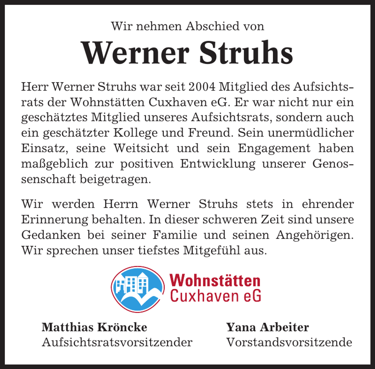 <p>Wir nehmen Abschied von</p><p>Werner Struhs<br />Herr Werner Struhs war seit 2004 Mitglied des Aufsichtsrats der Wohnstätten Cuxhaven eG. Er war nicht nur ein<br />geschätztes Mitglied unseres Aufsichtsrats, sondern auch<br />ein geschätzter Kollege und Freund. Sein unermüdlicher<br />Einsatz, seine Weitsicht und sein Engagement haben<br />maßgeblich zur positiven Entwicklung unserer Genossenschaft beigetragen.<br />Wir werden Herrn Werner Struhs stets in ehrender<br />Erinnerung behalten. In dieser schweren Zeit sind unsere<br />Gedanken bei seiner Familie und seinen Angehörigen.<br />Wir sprechen unser tiefstes Mitgefühl aus.</p><p>Matthias Kröncke<br />Aufsichtsratsvorsitzender</p><p>Yana Arbeiter<br />Vorstandsvorsitzende</p>