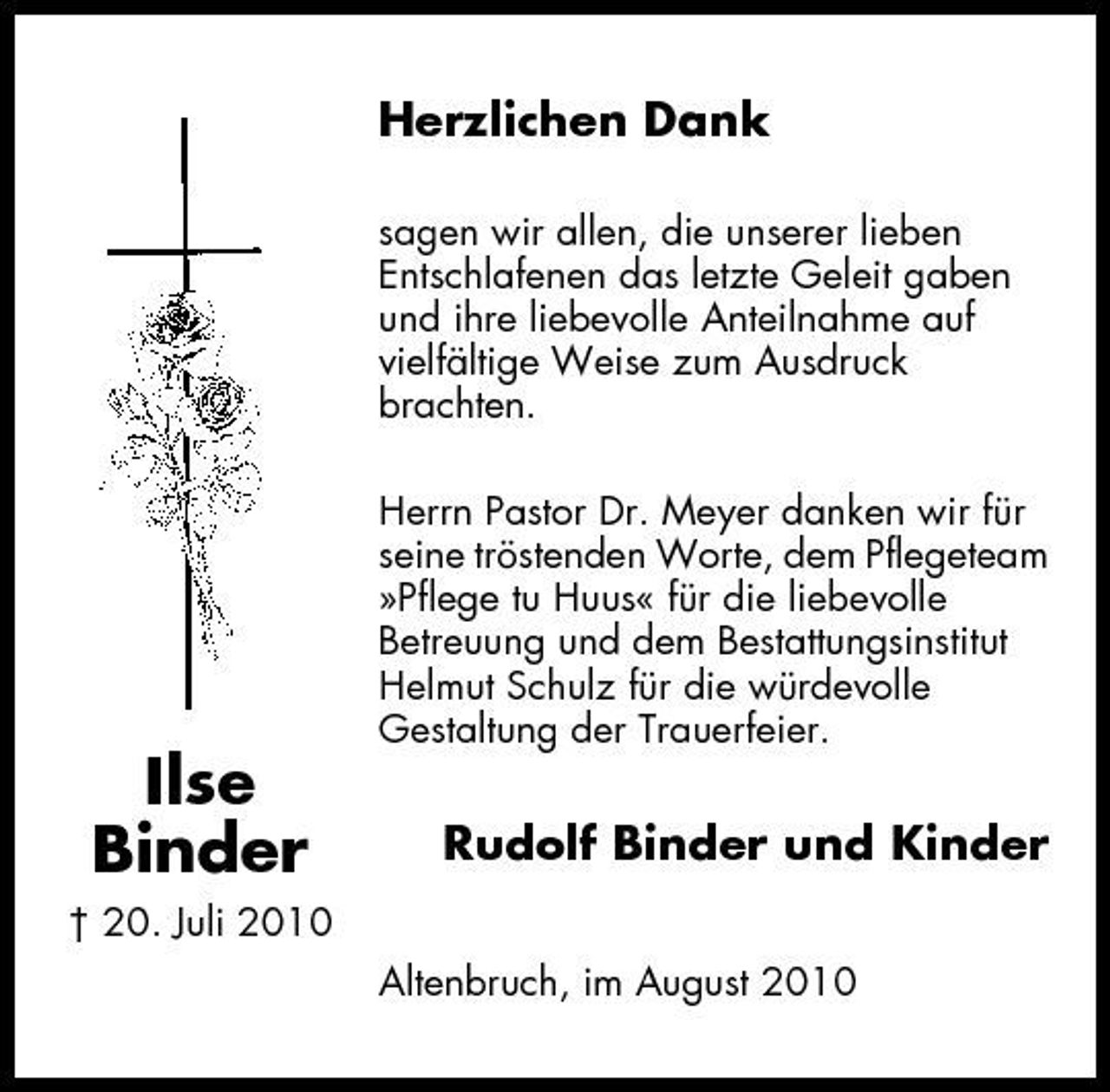 <p>Herzlichen Dank<br />sagen wir allen, die unserer lieben Entschlafenen das letzte Geleit gaben und ihre liebevolle Anteilnahme auf vielfältige Weise zum Ausdruck brachten. Herrn Pastor Dr. Meyer danken wir für seine tröstenden Worte, dem Pflegeteam »Pflege tu Huus« für die liebevolle Betreuung und dem Bestattungsinstitut Helmut Schulz für die würdevolle Gestaltung der Trauerfeier.</p><p>Ilse Binder<br />† 20. Juli 2010</p><p>Rudolf Binder und Kinder<br />Altenbruch, im August 2010</p>