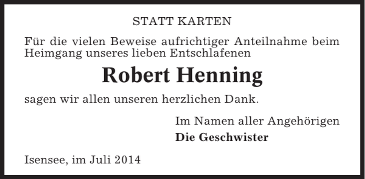 <p>STATT KARTEN<br />Für die vielen Beweise aufrichtiger Anteilnahme beim<br />Heimgang unseres lieben Entschlafenen</p><p>Robert Henning<br />sagen wir allen unseren herzlichen Dank.<br />Im Namen aller Angehörigen<br />Die Geschwister<br />Isensee, im Juli 2014</p>