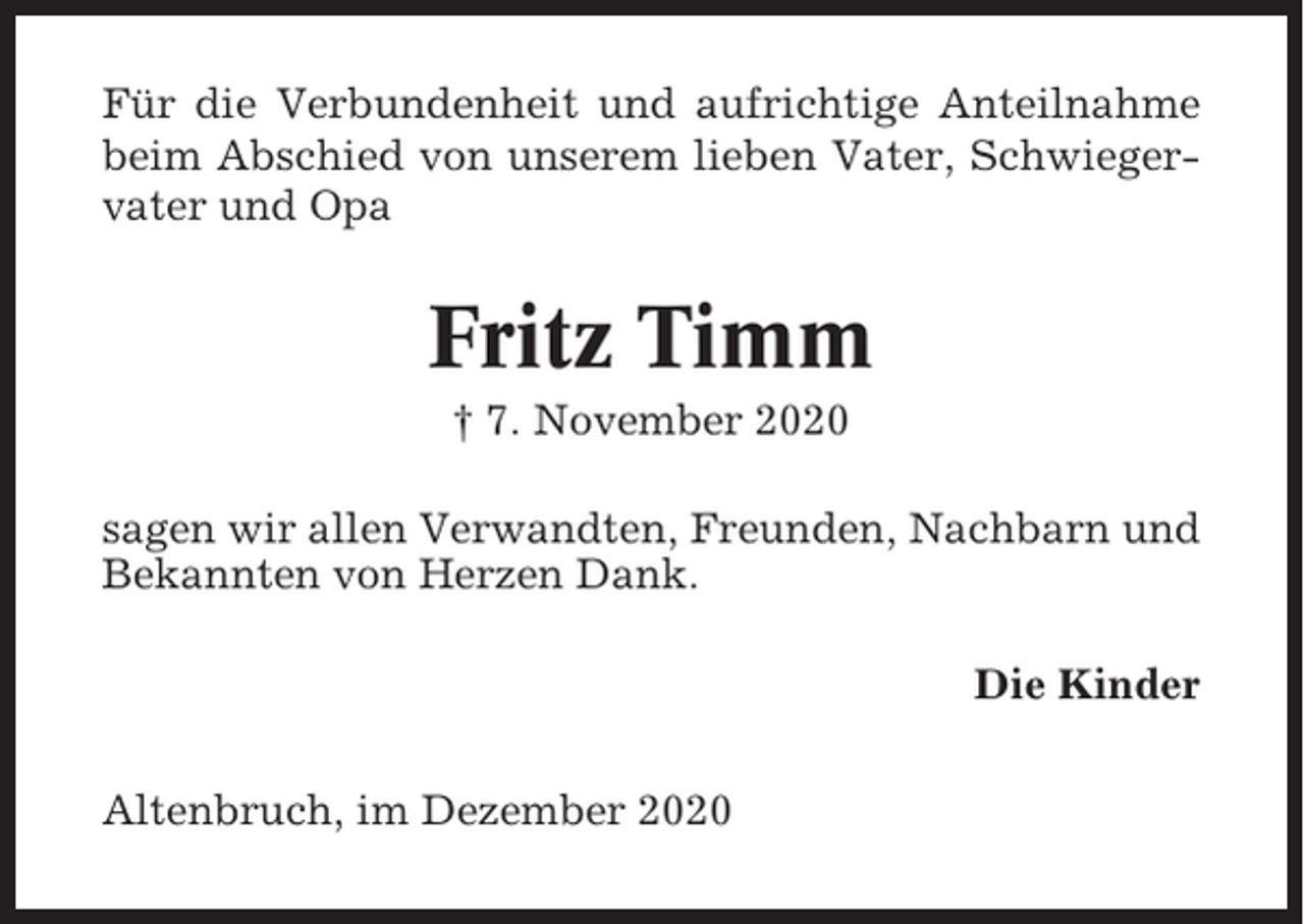 <p>Für die Verbundenheit und aufrichtige Anteilnahme<br />beim Abschied von unserem lieben Vater, Schwiegervater und Opa</p><p>Fritz Timm<br />† 7. November 2020<br />sagen wir allen Verwandten, Freunden, Nachbarn und<br />Bekannten von Herzen Dank.<br />Die Kinder<br />Altenbruch, im Dezember 2020</p>