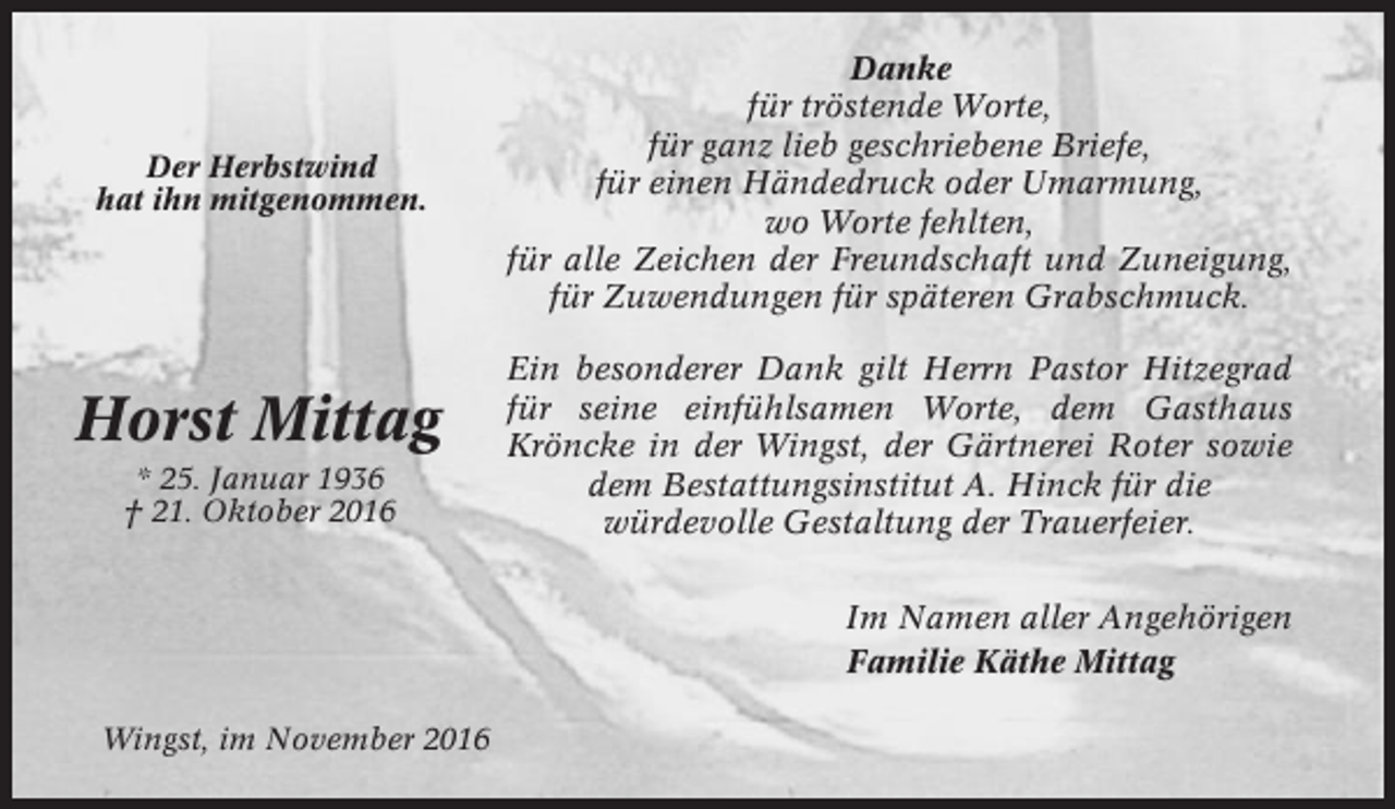 <p>Der Herbstwind<br />hat ihn mitgenommen.</p><p>Horst Mittag<br />* 25. Januar 1936<br />† 21. Oktober 2016</p><p>Danke<br />für tröstende Worte,<br />für ganz lieb geschriebene Briefe,<br />für einen Händedruck oder Umarmung,<br />wo Worte fehlten,<br />für alle Zeichen der Freundschaft und Zuneigung,<br />für Zuwendungen für späteren Grabschmuck.<br />Ein besonderer Dank gilt Herrn Pastor Hitzegrad<br />für seine einfühlsamen Worte, dem Gasthaus<br />Kröncke in der Wingst, der Gärtnerei Roter sowie<br />dem Bestattungsinstitut A. Hinck für die<br />würdevolle Gestaltung der Trauerfeier.<br />Im Namen aller Angehörigen<br />Familie Käthe Mittag</p><p>Wingst, im November 2016</p>