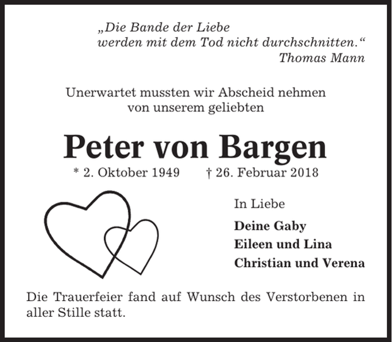<p>„Die Bande der Liebe<br />werden mit dem Tod nicht durchschnitten.“<br />Thomas Mann<br />Unerwartet mussten wir Abscheid nehmen<br />von unserem geliebten</p><p>Peter von Bargen<br />* 2. Oktober 1949</p><p>† 26. Februar 2018<br />In Liebe<br />Deine Gaby<br />Eileen und Lina<br />Christian und Verena</p><p>Die Trauerfeier fand auf Wunsch des Verstorbenen in<br />aller Stille statt.</p>