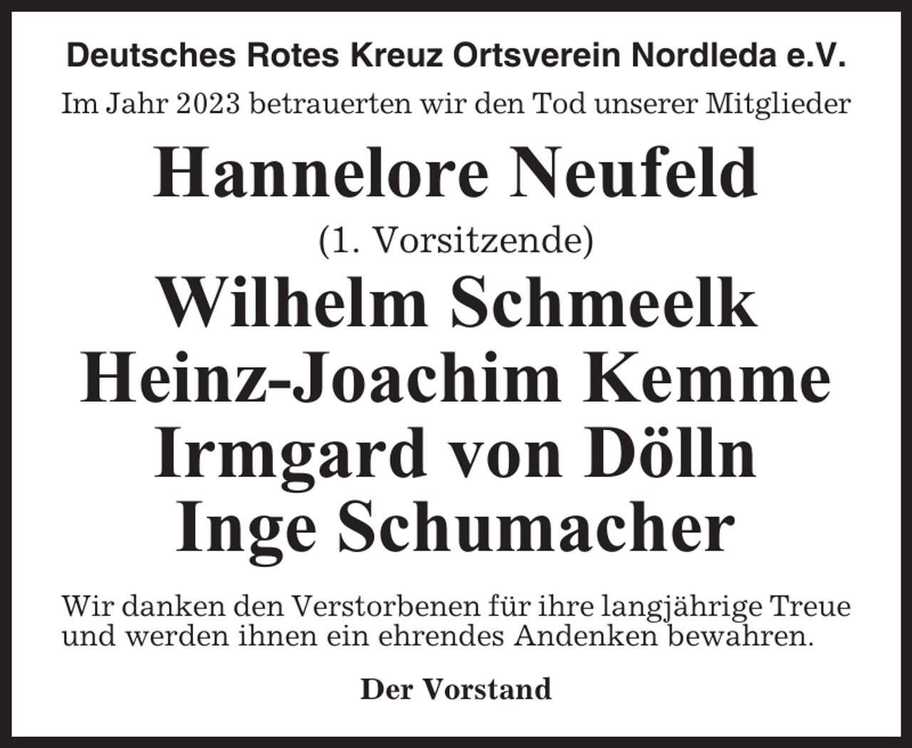 <p>Deutsches Rotes Kreuz Ortsverein Nordleda e.V.<br />Im Jahr 2023 betrauerten wir den Tod unserer Mitglieder</p><p>Hannelore Neufeld<br />(1. Vorsitzende)</p><p>Wilhelm Schmeelk<br />Heinz-Joachim Kemme<br />Irmgard von Dölln<br />Inge Schumacher<br />Wir danken den Verstorbenen für ihre langjährige Treue<br />und werden ihnen ein ehrendes Andenken bewahren.<br />Der Vorstand</p>