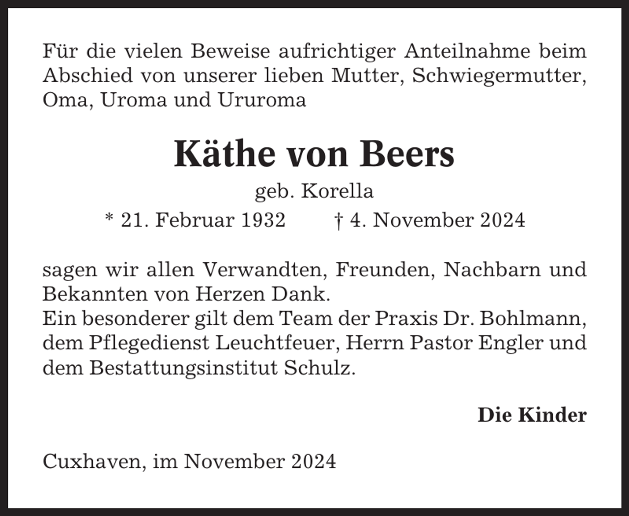 <p>Für die vielen Beweise aufrichtiger Anteilnahme beim<br />Abschied von unserer lieben Mutter, Schwiegermutter,<br />Oma, Uroma und Ururoma</p><p>Käthe von Beers<br />geb. Korella<br />* 21. Februar 1932<br />† 4. November 2024<br />sagen wir allen Verwandten, Freunden, Nachbarn und<br />Bekannten von Herzen Dank.<br />Ein besonderer gilt dem Team der Praxis Dr. Bohlmann,<br />dem Pflegedienst Leuchtfeuer, Herrn Pastor Engler und<br />dem Bestattungsinstitut Schulz.<br />Die Kinder<br />Cuxhaven, im November 2024</p>