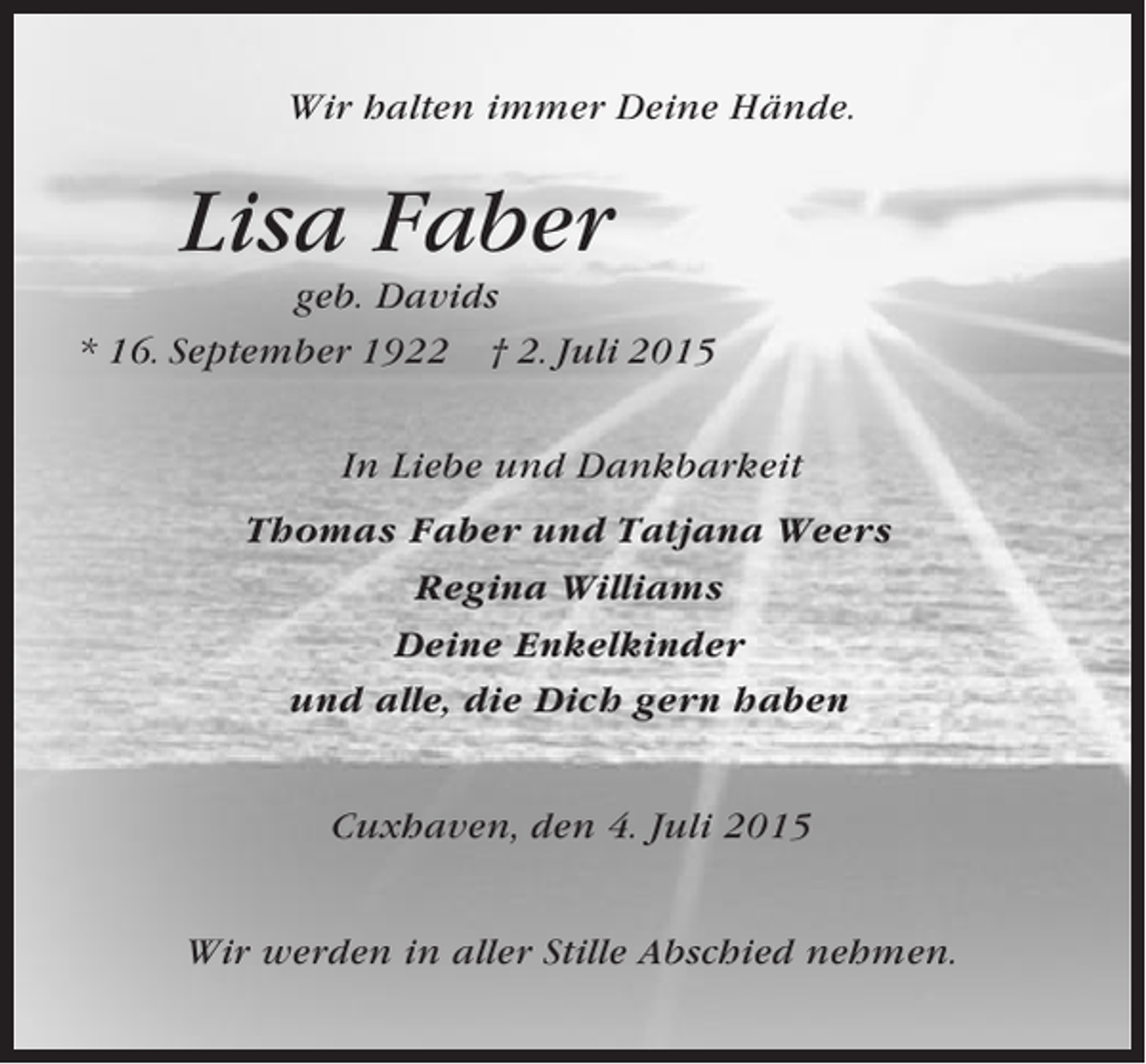 <p>Wir halten immer Deine Hände.</p><p>Lisa Faber<br />geb. Davids<br />* 16. September 1922 † 2. Juli 2015<br />In Liebe und Dankbarkeit<br />Thomas Faber und Tatjana Weers<br />Regina Williams<br />Deine Enkelkinder<br />und alle, die Dich gern haben<br />Cuxhaven, den 4. Juli 2015<br />Wir werden in aller Stille Abschied nehmen.</p>