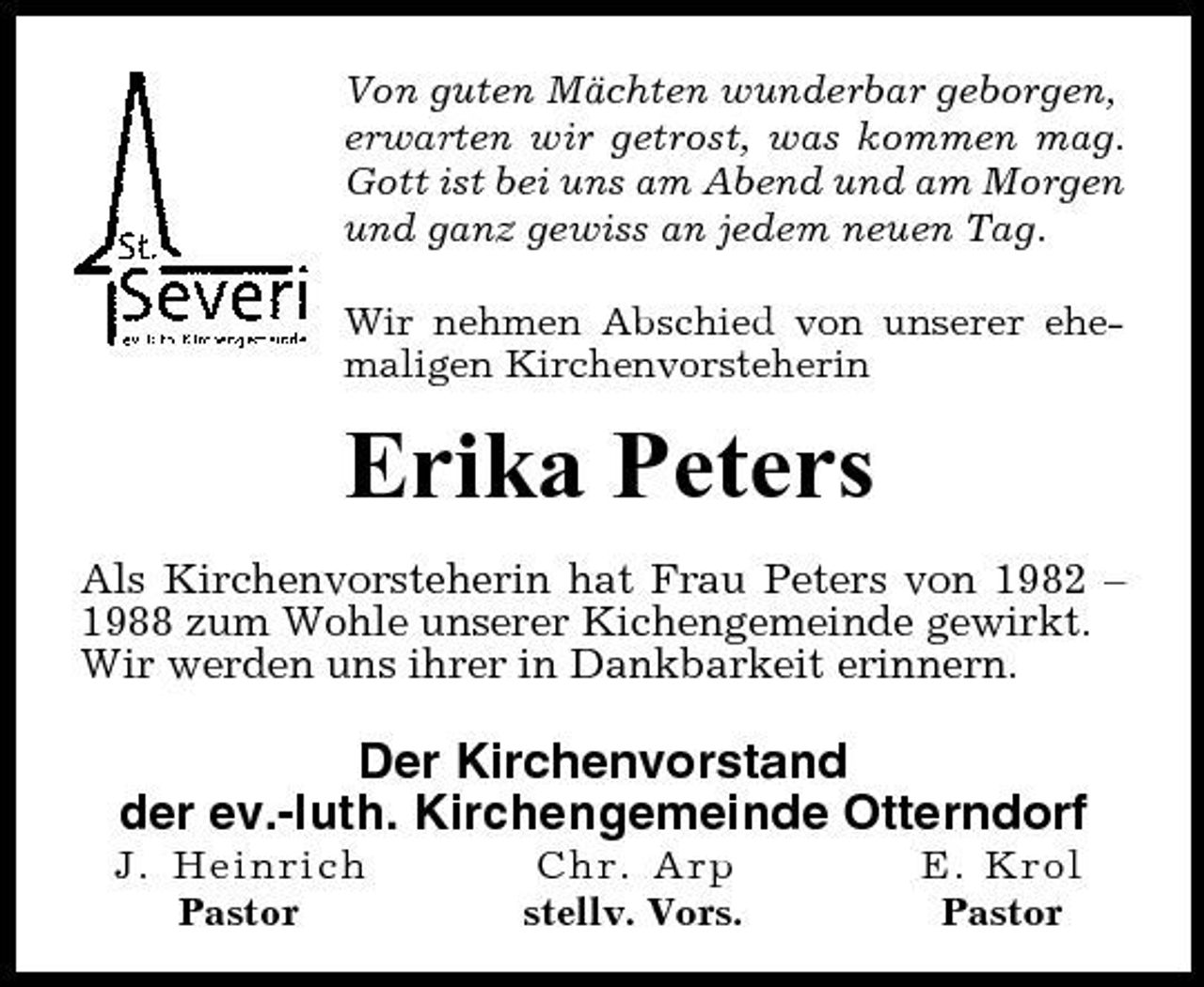<p>Von guten Mächten wunderbar geborgen, erwarten wir getrost, was kommen mag. Gott ist bei uns am Abend und am Morgen und ganz gewiss an jedem neuen Tag. Wir nehmen Abschied von unserer ehemaligen Kirchenvorsteherin</p><p>Erika Peters<br />Als Kirchenvorsteherin hat Frau Peters von 1982 – 1988 zum Wohle unserer Kichengemeinde gewirkt. Wir werden uns ihrer in Dankbarkeit erinnern.</p><p>Der Kirchenvorstand der ev.-luth. Kirchengemeinde Otterndorf<br />J. Heinrich Pastor Chr. Arp stellv. Vors. E. Krol Pastor</p>