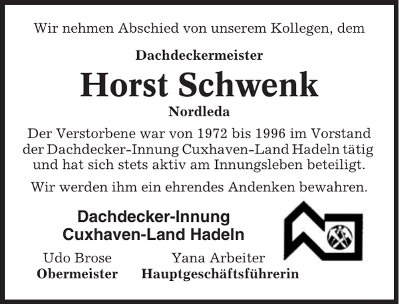 <p>Wir nehmen Abschied von unserem Kollegen, dem<br />Dachdeckermeister</p><p>Horst Schwenk<br />Nordleda<br />Der Verstorbene war von 1972 bis 1996 im Vorstand<br />der Dachdecker-Innung Cuxhaven-Land Hadeln tätig<br />und hat sich stets aktiv am Innungsleben beteiligt.<br />Wir werden ihm ein ehrendes Andenken bewahren.</p><p>Dachdecker-Innung<br />Cuxhaven-Land Hadeln<br />Udo Brose<br />Obermeister</p><p>Yana Arbeiter<br />Hauptgeschäftsführerin</p>