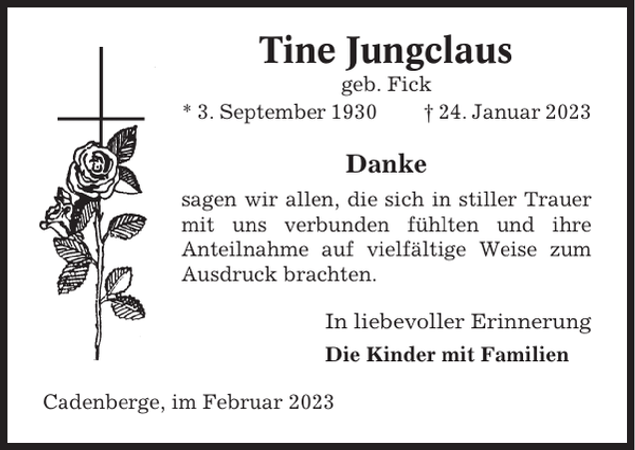 <p>Tine Jungclaus<br />geb. Fick<br />* 3. September 1930<br />† 24. Januar 2023</p><p>Danke<br />sagen wir allen, die sich in stiller Trauer<br />mit uns verbunden fühlten und ihre<br />Anteilnahme auf vielfältige Weise zum<br />Ausdruck brachten.</p><p>In liebevoller Erinnerung<br />Die Kinder mit Familien<br />Cadenberge, im Februar 2023</p>