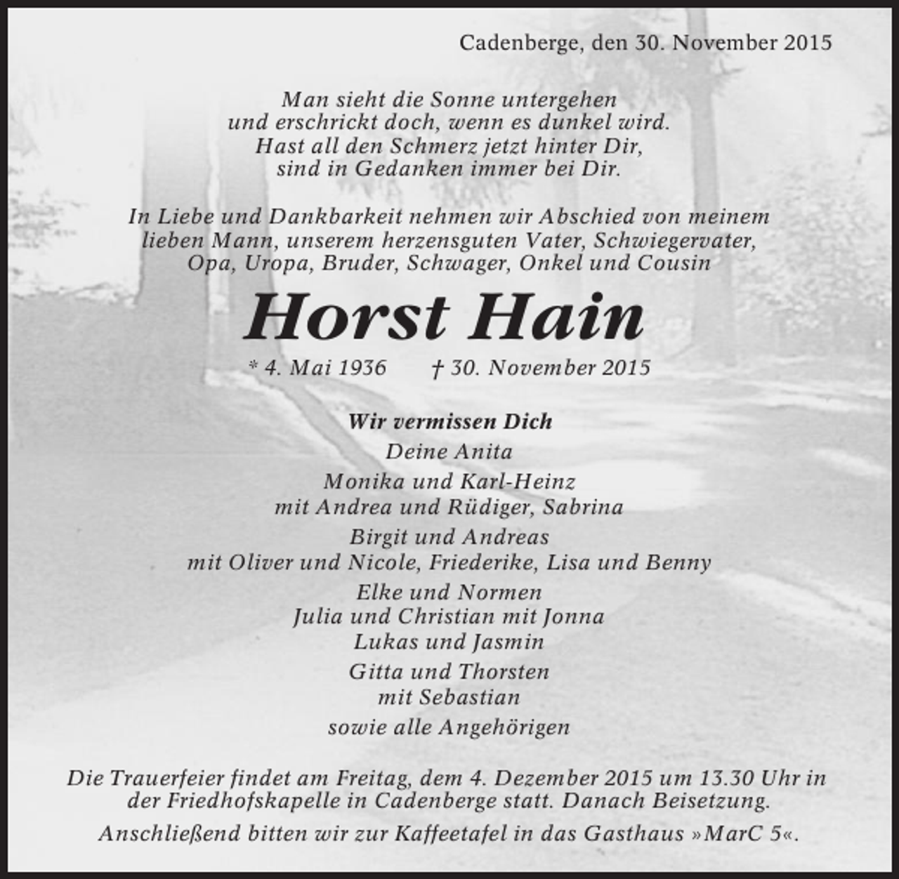 <p>Cadenberge, den 30. November 2015<br />Man sieht die Sonne untergehen<br />und erschrickt doch, wenn es dunkel wird.<br />Hast all den Schmerz jetzt hinter Dir,<br />sind in Gedanken immer bei Dir.<br />In Liebe und Dankbarkeit nehmen wir Abschied von meinem<br />lieben Mann, unserem herzensguten Vater, Schwiegervater,<br />Opa, Uropa, Bruder, Schwager, Onkel und Cousin</p><p>Horst Hain<br />* 4. Mai 1936</p><p>† 30. November 2015</p><p>Wir vermissen Dich<br />Deine Anita<br />Monika und Karl-Heinz<br />mit Andrea und Rüdiger, Sabrina<br />Birgit und Andreas<br />mit Oliver und Nicole, Friederike, Lisa und Benny<br />Elke und Normen<br />Julia und Christian mit Jonna<br />Lukas und Jasmin<br />Gitta und Thorsten<br />mit Sebastian<br />sowie alle Angehörigen<br />Die Trauerfeier findet am Freitag, dem 4. Dezember 2015 um 13.30 Uhr in<br />der Friedhofskapelle in Cadenberge statt. Danach Beisetzung.<br />Anschließend bitten wir zur Kaffeetafel in das Gasthaus »MarC 5«.</p>