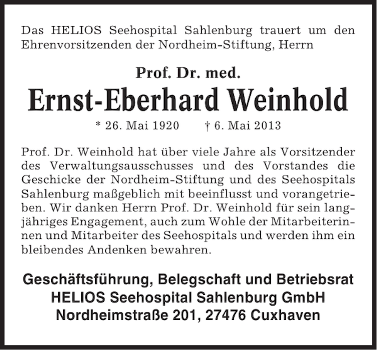 <p>Das HELIOS Seehospital Sahlenburg trauert um den<br />Ehrenvorsitzenden der Nordheim-Stiftung, Herrn</p><p>Prof. Dr. med.</p><p>Ernst-Eberhard Weinhold<br />* 26. Mai 1920</p><p>† 6. Mai 2013</p><p>Prof. Dr. Weinhold hat über viele Jahre als Vorsitzender<br />des Verwaltungsausschusses und des Vorstandes die<br />Geschicke der Nordheim-Stiftung und des Seehospitals<br />Sahlenburg maßgeblich mit beeinflusst und vorangetrieben. Wir danken Herrn Prof. Dr. Weinhold für sein langjähriges Engagement, auch zum Wohle der Mitarbeiterinnen und Mitarbeiter des Seehospitals und werden ihm ein<br />bleibendes Andenken bewahren.</p><p>Geschäftsführung, Belegschaft und Betriebsrat<br />HELIOS Seehospital Sahlenburg GmbH<br />Nordheimstraße 201, 27476 Cuxhaven</p>