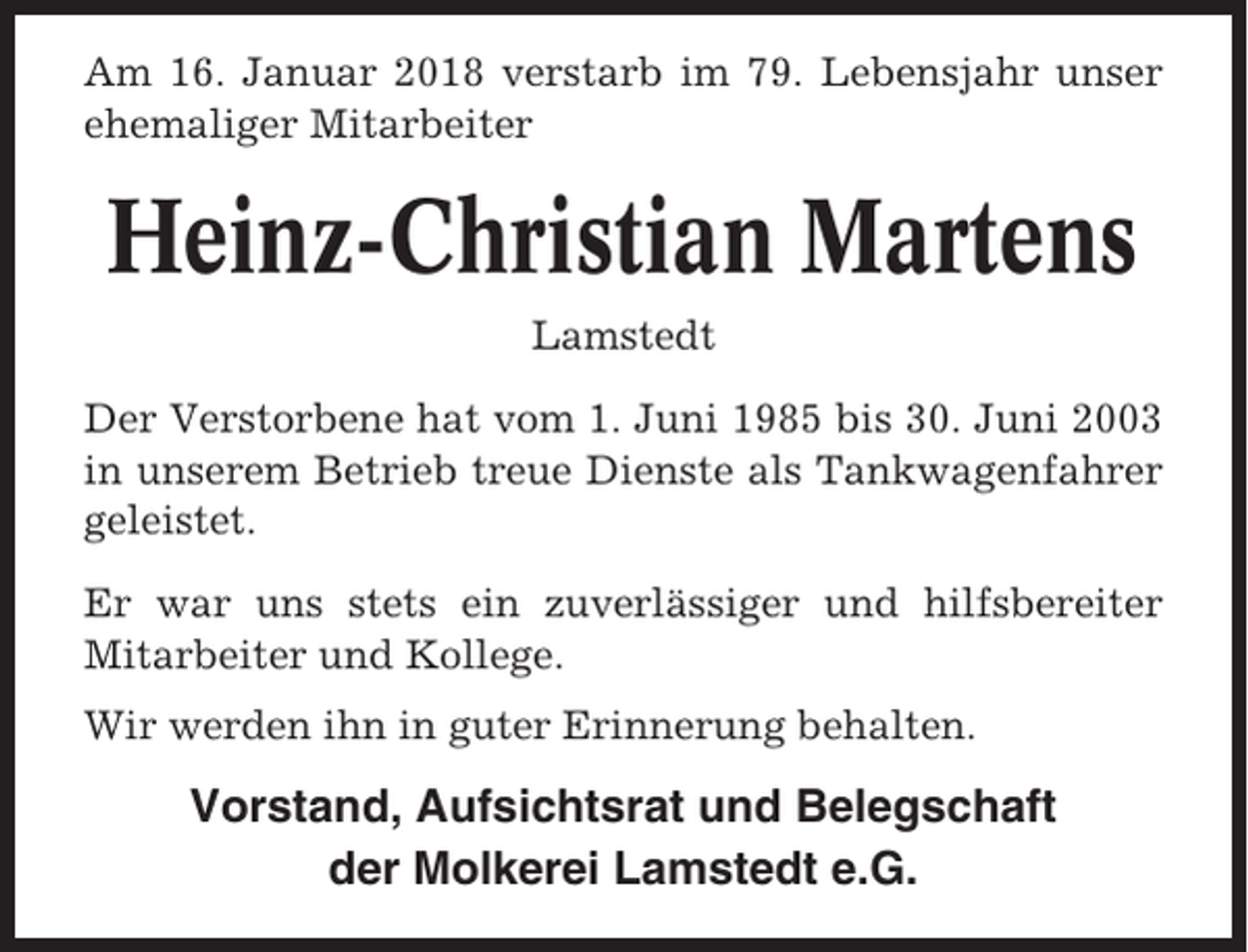 <p>Am 16. Januar 2018 verstarb im 79. Lebensjahr unser<br />ehemaliger Mitarbeiter</p><p>Heinz-Christian Martens<br />Lamstedt<br />Der Verstorbene hat vom 1. Juni 1985 bis 30. Juni 2003<br />in unserem Betrieb treue Dienste als Tankwagenfahrer<br />geleistet.<br />Er war uns stets ein zuverlässiger und hilfsbereiter<br />Mitarbeiter und Kollege.<br />Wir werden ihn in guter Erinnerung behalten.</p><p>Vorstand, Aufsichtsrat und Belegschaft<br />der Molkerei Lamstedt e.G.</p>