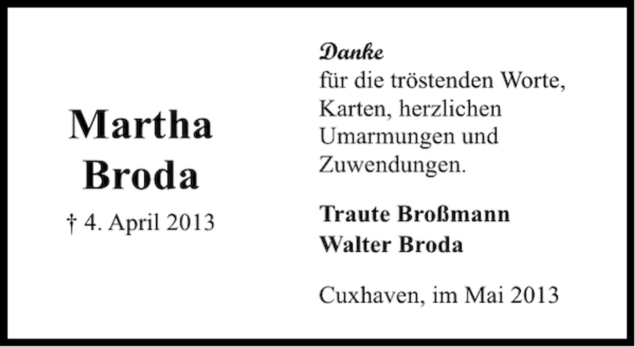<p>Martha<br />Broda<br />† 4. April 2013</p><p>Danke<br />für die tröstenden Worte,<br />Karten, herzlichen<br />Umarmungen und<br />Zuwendungen.<br />Traute Broßmann<br />Walter Broda<br />Cuxhaven, im Mai 2013</p>